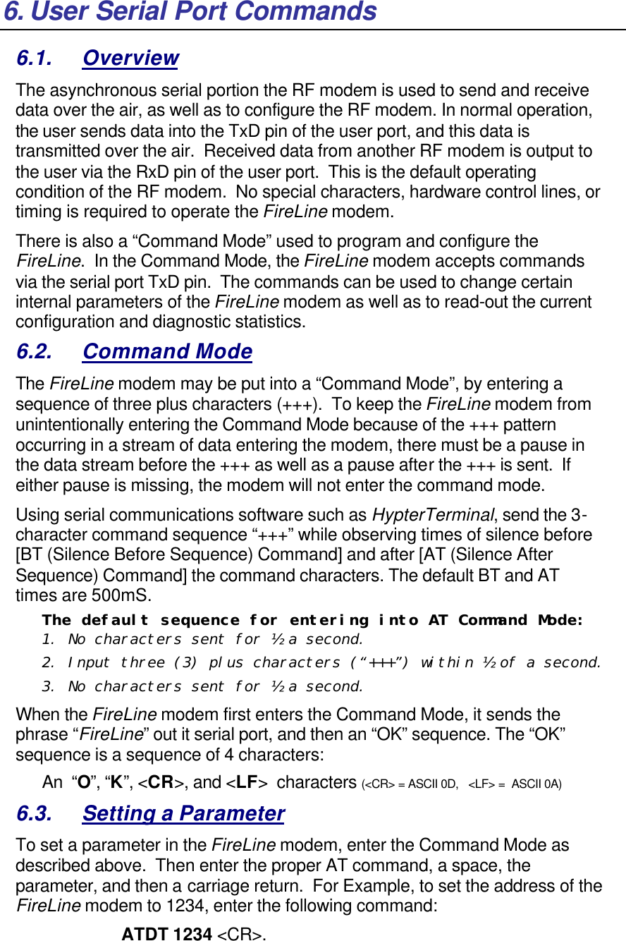 6. User Serial Port Commands 6.1. Overview The asynchronous serial portion the RF modem is used to send and receive data over the air, as well as to configure the RF modem. In normal operation, the user sends data into the TxD pin of the user port, and this data is transmitted over the air.  Received data from another RF modem is output to the user via the RxD pin of the user port.  This is the default operating condition of the RF modem.  No special characters, hardware control lines, or timing is required to operate the FireLine modem.   There is also a “Command Mode” used to program and configure the FireLine.  In the Command Mode, the FireLine modem accepts commands via the serial port TxD pin.  The commands can be used to change certain internal parameters of the FireLine modem as well as to read-out the current configuration and diagnostic statistics.  6.2. Command Mode The FireLine modem may be put into a “Command Mode”, by entering a sequence of three plus characters (+++).  To keep the FireLine modem from unintentionally entering the Command Mode because of the +++ pattern occurring in a stream of data entering the modem, there must be a pause in the data stream before the +++ as well as a pause after the +++ is sent.  If either pause is missing, the modem will not enter the command mode.  Using serial communications software such as HypterTerminal, send the 3-character command sequence “+++” while observing times of silence before [BT (Silence Before Sequence) Command] and after [AT (Silence After Sequence) Command] the command characters. The default BT and AT times are 500mS.   The default sequence for entering into AT Command Mode:  1. No characters sent for ½ a second.  2. Input three (3) plus characters (“+++”) within ½ of a second. 3. No characters sent for ½ a second.  When the FireLine modem first enters the Command Mode, it sends the phrase “FireLine” out it serial port, and then an “OK” sequence. The “OK” sequence is a sequence of 4 characters: An  “O”, “K”, &lt;CR&gt;, and &lt;LF&gt;  characters (&lt;CR&gt; = ASCII 0D,   &lt;LF&gt; =  ASCII 0A) 6.3. Setting a Parameter To set a parameter in the FireLine modem, enter the Command Mode as described above.  Then enter the proper AT command, a space, the parameter, and then a carriage return.  For Example, to set the address of the FireLine modem to 1234, enter the following command: ATDT 1234 &lt;CR&gt;.