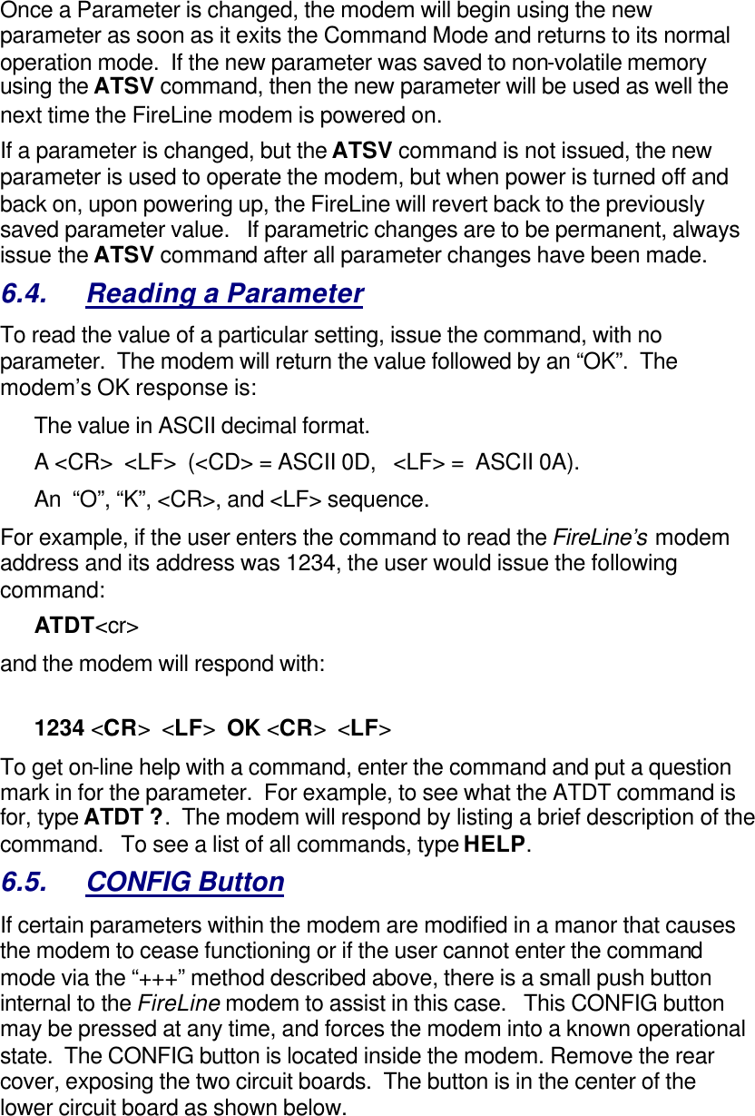 Once a Parameter is changed, the modem will begin using the new parameter as soon as it exits the Command Mode and returns to its normal operation mode.  If the new parameter was saved to non-volatile memory using the ATSV command, then the new parameter will be used as well the next time the FireLine modem is powered on.   If a parameter is changed, but the ATSV command is not issued, the new parameter is used to operate the modem, but when power is turned off and back on, upon powering up, the FireLine will revert back to the previously saved parameter value.   If parametric changes are to be permanent, always issue the ATSV command after all parameter changes have been made.  6.4. Reading a Parameter To read the value of a particular setting, issue the command, with no parameter.  The modem will return the value followed by an “OK”.  The modem’s OK response is: The value in ASCII decimal format. A &lt;CR&gt;  &lt;LF&gt;  (&lt;CD&gt; = ASCII 0D,   &lt;LF&gt; =  ASCII 0A).  An  “O”, “K”, &lt;CR&gt;, and &lt;LF&gt; sequence. For example, if the user enters the command to read the FireLine’s modem address and its address was 1234, the user would issue the following command: ATDT&lt;cr&gt;  and the modem will respond with:  1234 &lt;CR&gt;  &lt;LF&gt;  OK &lt;CR&gt;  &lt;LF&gt; To get on-line help with a command, enter the command and put a question mark in for the parameter.  For example, to see what the ATDT command is for, type ATDT ?.  The modem will respond by listing a brief description of the command.   To see a list of all commands, type HELP.   6.5. CONFIG Button If certain parameters within the modem are modified in a manor that causes the modem to cease functioning or if the user cannot enter the command mode via the “+++” method described above, there is a small push button internal to the FireLine modem to assist in this case.   This CONFIG button may be pressed at any time, and forces the modem into a known operational state.  The CONFIG button is located inside the modem. Remove the rear cover, exposing the two circuit boards.  The button is in the center of the lower circuit board as shown below.  