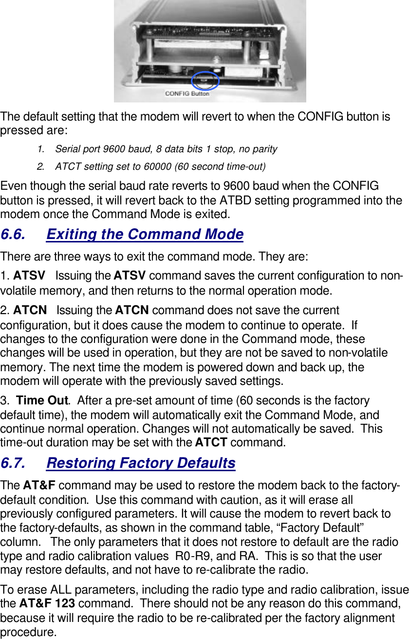  The default setting that the modem will revert to when the CONFIG button is pressed are: 1. Serial port 9600 baud, 8 data bits 1 stop, no parity 2. ATCT setting set to 60000 (60 second time-out) Even though the serial baud rate reverts to 9600 baud when the CONFIG button is pressed, it will revert back to the ATBD setting programmed into the modem once the Command Mode is exited.   6.6. Exiting the Command Mode There are three ways to exit the command mode. They are: 1. ATSV   Issuing the ATSV command saves the current configuration to non-volatile memory, and then returns to the normal operation mode.  2. ATCN   Issuing the ATCN command does not save the current configuration, but it does cause the modem to continue to operate.  If changes to the configuration were done in the Command mode, these changes will be used in operation, but they are not be saved to non-volatile memory. The next time the modem is powered down and back up, the modem will operate with the previously saved settings.  3.  Time Out.  After a pre-set amount of time (60 seconds is the factory default time), the modem will automatically exit the Command Mode, and continue normal operation. Changes will not automatically be saved.  This time-out duration may be set with the ATCT command.  6.7. Restoring Factory Defaults The AT&amp;F command may be used to restore the modem back to the factory-default condition.  Use this command with caution, as it will erase all previously configured parameters. It will cause the modem to revert back to the factory-defaults, as shown in the command table, “Factory Default” column.   The only parameters that it does not restore to default are the radio type and radio calibration values  R0-R9, and RA.  This is so that the user may restore defaults, and not have to re-calibrate the radio. To erase ALL parameters, including the radio type and radio calibration, issue the AT&amp;F 123 command.  There should not be any reason do this command, because it will require the radio to be re-calibrated per the factory alignment procedure. 