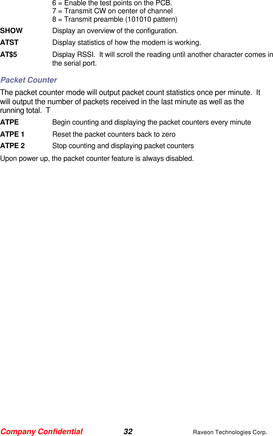 Company Confidential 32 Raveon Technologies Corp. 6 = Enable the test points on the PCB.  7 = Transmit CW on center of channel 8 = Transmit preamble (101010 pattern) SHOW Display an overview of the configuration. ATST Display statistics of how the modem is working.  AT$5 Display RSSI.  It will scroll the reading until another character comes in the serial port.  Packet Counter The packet counter mode will output packet count statistics once per minute.  It will output the number of packets received in the last minute as well as the running total.  T ATPE      Begin counting and displaying the packet counters every minute ATPE 1 Reset the packet counters back to zero ATPE 2 Stop counting and displaying packet counters Upon power up, the packet counter feature is always disabled.  