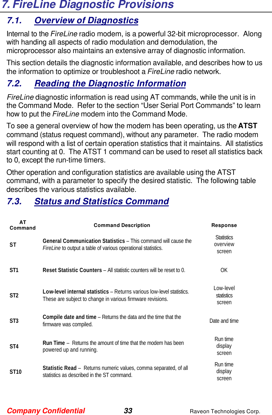 Company Confidential 33 Raveon Technologies Corp. 7. FireLine Diagnostic Provisions 7.1. Overview of Diagnostics Internal to the FireLine radio modem, is a powerful 32-bit microprocessor.  Along with handing all aspects of radio modulation and demodulation, the microprocessor also maintains an extensive array of diagnostic information.   This section details the diagnostic information available, and describes how to us the information to optimize or troubleshoot a FireLine radio network.     7.2. Reading the Diagnostic Information  FireLine diagnostic information is read using AT commands, while the unit is in the Command Mode.  Refer to the section “User Serial Port Commands” to learn how to put the FireLine modem into the Command Mode.   To see a general overview of how the modem has been operating, us the ATST command (status request command), without any parameter.  The radio modem will respond with a list of certain operation statistics that it maintains.  All statistics start counting at 0.  The ATST 1 command can be used to reset all statistics back to 0, except the run-time timers. Other operation and configuration statistics are available using the ATST command, with a parameter to specify the desired statistic.  The following table describes the various statistics available.  7.3. Status and Statistics Command  AT Command Command Description Response ST General Communication Statistics – This command will cause the FireLine to output a table of various operational statistics.  Statistics overview screen ST1 Reset Statistic Counters – All statistic counters will be reset to 0.  OK ST2 Low-level internal statistics – Returns various low-level statistics.  These are subject to change in various firmware revisions.  Low-level statistics screen ST3 Compile date and time – Returns the data and the time that the firmware was compiled.   Date and time ST4 Run Time –  Returns the amount of time that the modem has been powered up and running.    Run time display screen ST10 Statistic Read –  Returns numeric values, comma separated, of all statistics as described in the ST command.      Run time display screen   