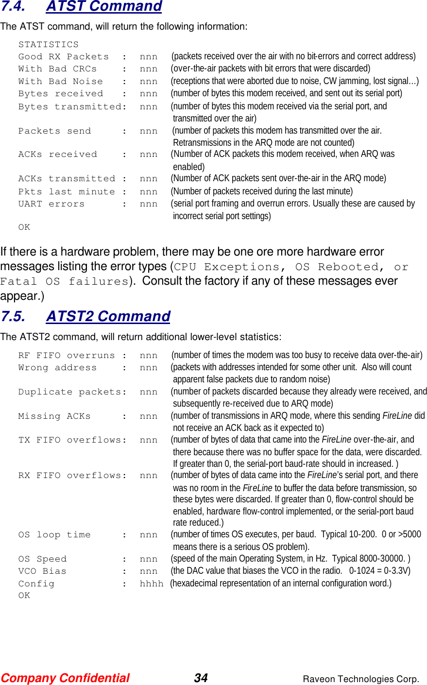 Company Confidential 34 Raveon Technologies Corp. 7.4. ATST Command The ATST command, will return the following information: STATISTICS Good RX Packets  :  nnn      (packets received over the air with no bit-errors and correct address) With Bad CRCs    :  nnn    (over-the-air packets with bit errors that were discarded) With Bad Noise   :  nnn    (receptions that were aborted due to noise, CW jamming, lost signal…) Bytes received   :  nnn    (number of bytes this modem received, and sent out its serial port) Bytes transmitted:  nnn    (number of bytes this modem received via the serial port, and transmitted over the air) Packets send     :  nnn   (number of packets this modem has transmitted over the air. Retransmissions in the ARQ mode are not counted) ACKs received    :  nnn    (Number of ACK packets this modem received, when ARQ was enabled) ACKs transmitted :  nnn    (Number of ACK packets sent over-the-air in the ARQ mode) Pkts last minute :  nnn    (Number of packets received during the last minute) UART errors      :  nnn    (serial port framing and overrun errors. Usually these are caused by incorrect serial port settings) OK  If there is a hardware problem, there may be one ore more hardware error messages listing the error types (CPU Exceptions, OS Rebooted, or Fatal OS failures).  Consult the factory if any of these messages ever appear.) 7.5. ATST2 Command The ATST2 command, will return additional lower-level statistics: RF FIFO overruns :  nnn      (number of times the modem was too busy to receive data over-the-air) Wrong address    :  nnn    (packets with addresses intended for some other unit.  Also will count apparent false packets due to random noise) Duplicate packets:  nnn    (number of packets discarded because they already were received, and subsequently re-received due to ARQ mode) Missing ACKs     :  nnn    (number of transmissions in ARQ mode, where this sending FireLine did not receive an ACK back as it expected to) TX FIFO overflows:  nnn    (number of bytes of data that came into the FireLine over-the-air, and there because there was no buffer space for the data, were discarded.  If greater than 0, the serial-port baud-rate should in increased. ) RX FIFO overflows:  nnn    (number of bytes of data came into the FireLine’s serial port, and there was no room in the FireLine to buffer the data before transmission, so these bytes were discarded. If greater than 0, flow-control should be enabled, hardware flow-control implemented, or the serial-port baud rate reduced.) OS loop time     :  nnn    (number of times OS executes, per baud.  Typical 10-200.  0 or &gt;5000 means there is a serious OS problem). OS Speed         :  nnn    (speed of the main Operating System, in Hz.  Typical 8000-30000. ) VCO Bias         :  nnn    (the DAC value that biases the VCO in the radio.   0-1024 = 0-3.3V) Config           :  hhhh (hexadecimal representation of an internal configuration word.) OK 