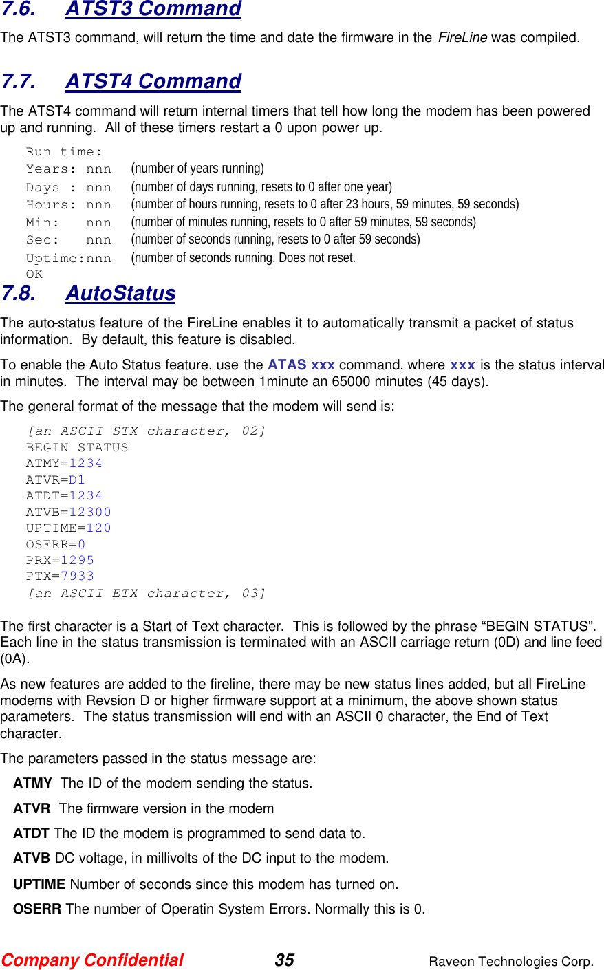 Company Confidential 35 Raveon Technologies Corp. 7.6. ATST3 Command The ATST3 command, will return the time and date the firmware in the FireLine was compiled.    7.7. ATST4 Command The ATST4 command will return internal timers that tell how long the modem has been powered up and running.  All of these timers restart a 0 upon power up. Run time: Years: nnn      (number of years running) Days : nnn      (number of days running, resets to 0 after one year) Hours: nnn      (number of hours running, resets to 0 after 23 hours, 59 minutes, 59 seconds) Min:   nnn      (number of minutes running, resets to 0 after 59 minutes, 59 seconds) Sec:   nnn      (number of seconds running, resets to 0 after 59 seconds) Uptime:nnn      (number of seconds running. Does not reset.   OK 7.8. AutoStatus The auto-status feature of the FireLine enables it to automatically transmit a packet of status information.  By default, this feature is disabled.  To enable the Auto Status feature, use the ATAS xxx command, where xxx is the status interval in minutes.  The interval may be between 1minute an 65000 minutes (45 days).   The general format of the message that the modem will send is: [an ASCII STX character, 02] BEGIN STATUS ATMY=1234 ATVR=D1 ATDT=1234 ATVB=12300 UPTIME=120 OSERR=0 PRX=1295 PTX=7933 [an ASCII ETX character, 03]  The first character is a Start of Text character.  This is followed by the phrase “BEGIN STATUS”.  Each line in the status transmission is terminated with an ASCII carriage return (0D) and line feed (0A).   As new features are added to the fireline, there may be new status lines added, but all FireLine modems with Revsion D or higher firmware support at a minimum, the above shown status parameters.  The status transmission will end with an ASCII 0 character, the End of Text character.  The parameters passed in the status message are: ATMY  The ID of the modem sending the status.  ATVR  The firmware version in the modem ATDT The ID the modem is programmed to send data to. ATVB DC voltage, in millivolts of the DC input to the modem. UPTIME Number of seconds since this modem has turned on.  OSERR The number of Operatin System Errors. Normally this is 0. 