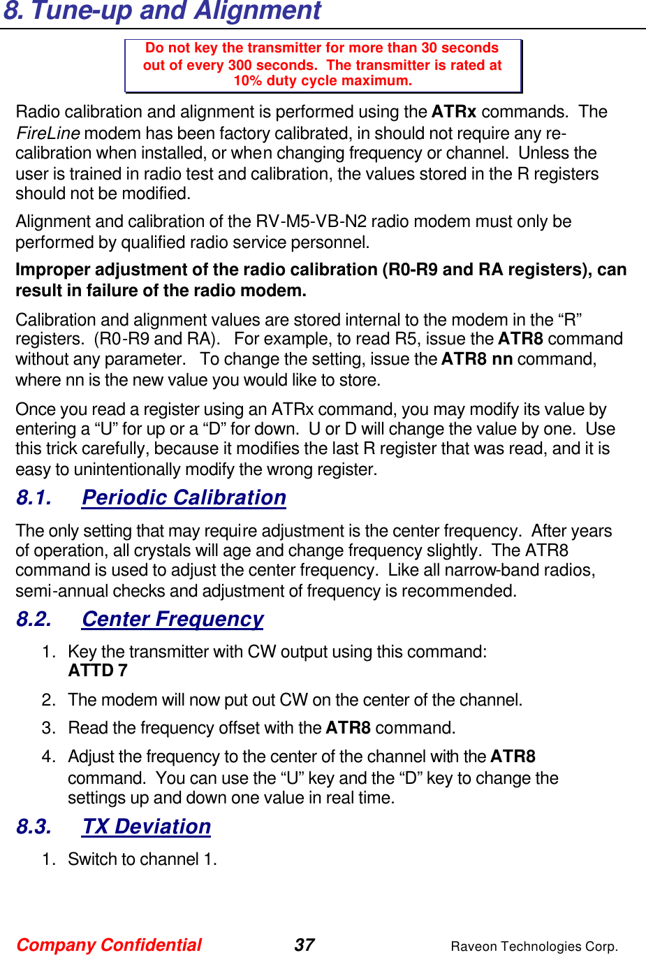 Company Confidential 37 Raveon Technologies Corp.   8. Tune-up and Alignment Do not key the transmitter for more than 30 seconds out of every 300 seconds.  The transmitter is rated at 10% duty cycle maximum. Radio calibration and alignment is performed using the ATRx commands.  The FireLine modem has been factory calibrated, in should not require any re-calibration when installed, or when changing frequency or channel.  Unless the user is trained in radio test and calibration, the values stored in the R registers should not be modified.   Alignment and calibration of the RV-M5-VB-N2 radio modem must only be performed by qualified radio service personnel.   Improper adjustment of the radio calibration (R0-R9 and RA registers), can result in failure of the radio modem.    Calibration and alignment values are stored internal to the modem in the “R” registers.  (R0-R9 and RA).   For example, to read R5, issue the ATR8 command without any parameter.   To change the setting, issue the ATR8 nn command, where nn is the new value you would like to store.  Once you read a register using an ATRx command, you may modify its value by entering a “U” for up or a “D” for down.  U or D will change the value by one.  Use this trick carefully, because it modifies the last R register that was read, and it is easy to unintentionally modify the wrong register.  8.1. Periodic Calibration The only setting that may require adjustment is the center frequency.  After years of operation, all crystals will age and change frequency slightly.  The ATR8 command is used to adjust the center frequency.  Like all narrow-band radios, semi-annual checks and adjustment of frequency is recommended. 8.2. Center Frequency 1. Key the transmitter with CW output using this command: ATTD 7 2. The modem will now put out CW on the center of the channel.  3. Read the frequency offset with the ATR8 command. 4. Adjust the frequency to the center of the channel with the ATR8 command.  You can use the “U” key and the “D” key to change the settings up and down one value in real time.   8.3. TX Deviation 1. Switch to channel 1.  