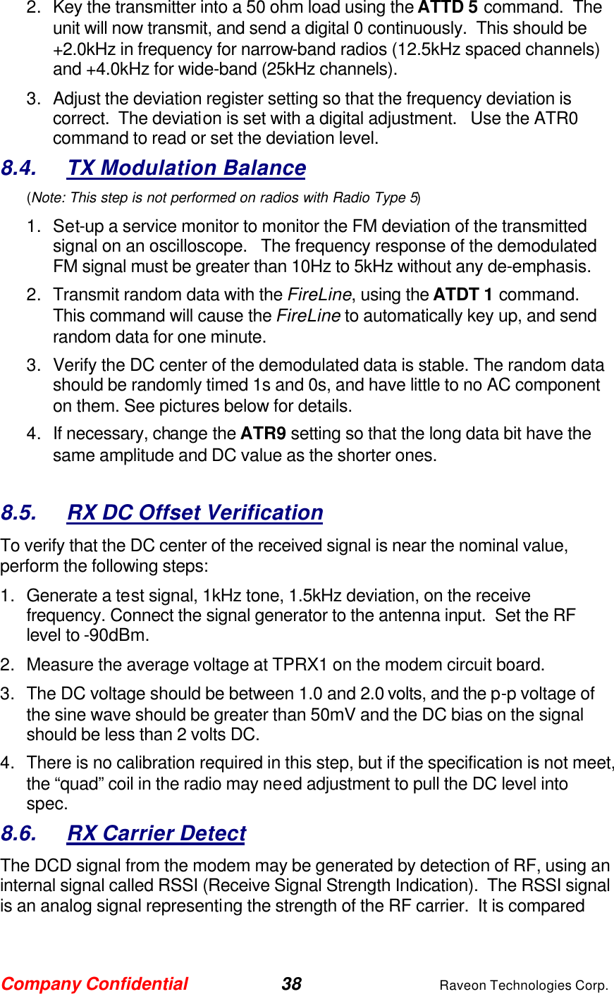 Company Confidential 38 Raveon Technologies Corp. 2. Key the transmitter into a 50 ohm load using the ATTD 5 command.  The unit will now transmit, and send a digital 0 continuously.  This should be +2.0kHz in frequency for narrow-band radios (12.5kHz spaced channels) and +4.0kHz for wide-band (25kHz channels).   3. Adjust the deviation register setting so that the frequency deviation is correct.  The deviation is set with a digital adjustment.   Use the ATR0 command to read or set the deviation level.   8.4. TX Modulation Balance  (Note: This step is not performed on radios with Radio Type 5) 1. Set-up a service monitor to monitor the FM deviation of the transmitted signal on an oscilloscope.   The frequency response of the demodulated FM signal must be greater than 10Hz to 5kHz without any de-emphasis.    2. Transmit random data with the FireLine, using the ATDT 1 command.  This command will cause the FireLine to automatically key up, and send random data for one minute.   3. Verify the DC center of the demodulated data is stable. The random data should be randomly timed 1s and 0s, and have little to no AC component on them. See pictures below for details.  4. If necessary, change the ATR9 setting so that the long data bit have the same amplitude and DC value as the shorter ones.    8.5. RX DC Offset Verification To verify that the DC center of the received signal is near the nominal value, perform the following steps: 1. Generate a test signal, 1kHz tone, 1.5kHz deviation, on the receive frequency. Connect the signal generator to the antenna input.  Set the RF level to -90dBm. 2. Measure the average voltage at TPRX1 on the modem circuit board. 3. The DC voltage should be between 1.0 and 2.0 volts, and the p-p voltage of the sine wave should be greater than 50mV and the DC bias on the signal should be less than 2 volts DC.   4. There is no calibration required in this step, but if the specification is not meet, the “quad” coil in the radio may need adjustment to pull the DC level into spec.    8.6. RX Carrier Detect The DCD signal from the modem may be generated by detection of RF, using an internal signal called RSSI (Receive Signal Strength Indication).  The RSSI signal is an analog signal representing the strength of the RF carrier.  It is compared 