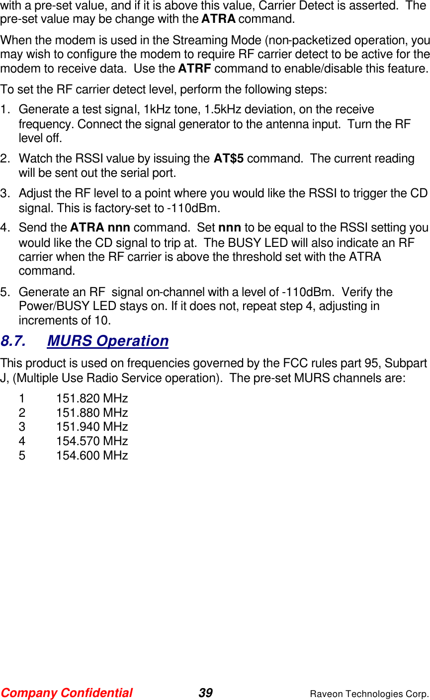 Company Confidential 39 Raveon Technologies Corp. with a pre-set value, and if it is above this value, Carrier Detect is asserted.  The pre-set value may be change with the ATRA command.   When the modem is used in the Streaming Mode (non-packetized operation, you may wish to configure the modem to require RF carrier detect to be active for the modem to receive data.  Use the ATRF command to enable/disable this feature.  To set the RF carrier detect level, perform the following steps: 1. Generate a test signal, 1kHz tone, 1.5kHz deviation, on the receive frequency. Connect the signal generator to the antenna input.  Turn the RF level off.  2. Watch the RSSI value by issuing the AT$5 command.  The current reading will be sent out the serial port.   3. Adjust the RF level to a point where you would like the RSSI to trigger the CD signal. This is factory-set to -110dBm.    4. Send the ATRA nnn command.  Set nnn to be equal to the RSSI setting you would like the CD signal to trip at.  The BUSY LED will also indicate an RF carrier when the RF carrier is above the threshold set with the ATRA command.  5. Generate an RF  signal on-channel with a level of -110dBm.  Verify the Power/BUSY LED stays on. If it does not, repeat step 4, adjusting in increments of 10.   8.7. MURS Operation This product is used on frequencies governed by the FCC rules part 95, Subpart J, (Multiple Use Radio Service operation).  The pre-set MURS channels are: 1 151.820 MHz 2 151.880 MHz 3 151.940 MHz 4 154.570 MHz 5 154.600 MHz   