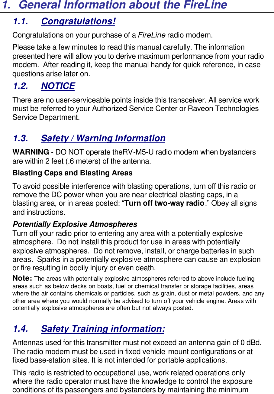 1. General Information about the FireLine 1.1. Congratulations! Congratulations on your purchase of a FireLine radio modem.   Please take a few minutes to read this manual carefully. The information presented here will allow you to derive maximum performance from your radio modem.  After reading it, keep the manual handy for quick reference, in case questions arise later on.   1.2. NOTICE There are no user-serviceable points inside this transceiver. All service work must be referred to your Authorized Service Center or Raveon Technologies Service Department.   1.3. Safety / Warning Information WARNING - DO NOT operate theRV-M5-U radio modem when bystanders are within 2 feet (.6 meters) of the antenna. Blasting Caps and Blasting Areas To avoid possible interference with blasting operations, turn off this radio or remove the DC power when you are near electrical blasting caps, in a blasting area, or in areas posted: “Turn off two-way radio.” Obey all signs and instructions.  Potentially Explosive Atmospheres Turn off your radio prior to entering any area with a potentially explosive atmosphere.  Do not install this product for use in areas with potentially explosive atmospheres.  Do not remove, install, or charge batteries in such areas.  Sparks in a potentially explosive atmosphere can cause an explosion or fire resulting in bodily injury or even death. Note: The areas with potentially explosive atmospheres referred to above include fueling areas such as below decks on boats, fuel or chemical transfer or storage facilities, areas where the air contains chemicals or particles, such as grain, dust or metal powders, and any other area where you would normally be advised to turn off your vehicle engine. Areas with potentially explosive atmospheres are often but not always posted.  1.4. Safety Training information: Antennas used for this transmitter must not exceed an antenna gain of 0 dBd. The radio modem must be used in fixed vehicle-mount configurations or at fixed base-station sites. It is not intended for portable applications.  This radio is restricted to occupational use, work related operations only where the radio operator must have the knowledge to control the exposure conditions of its passengers and bystanders by maintaining the minimum 