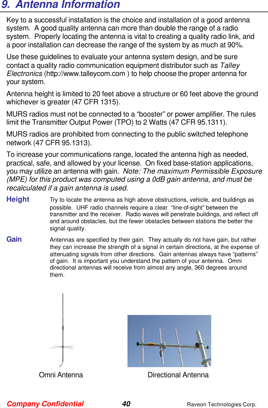 Company Confidential 40 Raveon Technologies Corp. 9.  Antenna Information Key to a successful installation is the choice and installation of a good antenna system.  A good quality antenna can more than double the range of a radio system.  Properly locating the antenna is vital to creating a quality radio link, and a poor installation can decrease the range of the system by as much at 90%.   Use these guidelines to evaluate your antenna system design, and be sure contact a quality radio communication equipment distributor such as Talley Electronics (http://www.talleycom.com ) to help choose the proper antenna for your system.  Antenna height is limited to 20 feet above a structure or 60 feet above the ground whichever is greater (47 CFR 1315). MURS radios must not be connected to a “booster” or power amplifier. The rules limit the Transmitter Output Power (TPO) to 2 Watts (47 CFR 95.1311). MURS radios are prohibited from connecting to the public switched telephone network (47 CFR 95.1313). To increase your communications range, located the antenna high as needed, practical, safe, and allowed by your license.  On fixed base-station applications, you may utilize an antenna with gain.  Note: The maximum Permissible Exposure (MPE) for this product was computed using a 0dB gain antenna, and must be recalculated if a gain antenna is used. Height     Try to locate the antenna as high above obstructions, vehicle, and buildings as possible.  UHF radio channels require a clear  “line-of-sight” between the transmitter and the receiver.  Radio waves will penetrate buildings, and reflect off and around obstacles, but the fewer obstacles between stations the better the signal quality.  Gain     Antennas are specified by their gain.  They actually do not have gain, but rather they can increase the strength of a signal in certain directions, at the expense of attenuating signals from other directions.  Gain antennas always have “patterns” of gain.  It is important you understand the pattern of your antenna.  Omni directional antennas will receive from almost any angle, 360 degrees around them.          Omni Antenna    Directional Antenna 