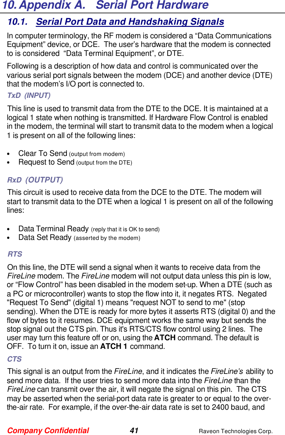Company Confidential 41 Raveon Technologies Corp. 10. Appendix A.   Serial Port Hardware 10.1. Serial Port Data and Handshaking Signals In computer terminology, the RF modem is considered a “Data Communications Equipment” device, or DCE.  The user’s hardware that the modem is connected to is considered  “Data Terminal Equipment”, or DTE.  Following is a description of how data and control is communicated over the various serial port signals between the modem (DCE) and another device (DTE) that the modem’s I/O port is connected to.  TxD  (INPUT) This line is used to transmit data from the DTE to the DCE. It is maintained at a logical 1 state when nothing is transmitted. If Hardware Flow Control is enabled in the modem, the terminal will start to transmit data to the modem when a logical 1 is present on all of the following lines:  • Clear To Send (output from modem) • Request to Send (output from the DTE)  RxD  (OUTPUT) This circuit is used to receive data from the DCE to the DTE. The modem will start to transmit data to the DTE when a logical 1 is present on all of the following lines:  • Data Terminal Ready (reply that it is OK to send) • Data Set Ready (asserted by the modem) RTS On this line, the DTE will send a signal when it wants to receive data from the FireLine modem. The FireLine modem will not output data unless this pin is low, or “Flow Control” has been disabled in the modem set-up. When a DTE (such as a PC or microcontroller) wants to stop the flow into it, it negates RTS.  Negated &quot;Request To Send&quot; (digital 1) means &quot;request NOT to send to me&quot; (stop sending). When the DTE is ready for more bytes it asserts RTS (digital 0) and the flow of bytes to it resumes. DCE equipment works the same way but sends the stop signal out the CTS pin. Thus it&apos;s RTS/CTS flow control using 2 lines.  The user may turn this feature off or on, using the ATCH command. The default is OFF.  To turn it on, issue an ATCH 1 command.   CTS This signal is an output from the FireLine, and it indicates the FireLine’s ability to send more data.  If the user tries to send more data into the FireLine than the FireLine can transmit over the air, it will negate the signal on this pin.  The CTS may be asserted when the serial-port data rate is greater to or equal to the over-the-air rate.  For example, if the over-the-air data rate is set to 2400 baud, and 