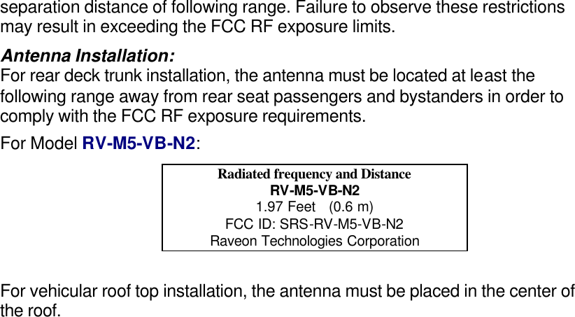 separation distance of following range. Failure to observe these restrictions may result in exceeding the FCC RF exposure limits. Antenna Installation: For rear deck trunk installation, the antenna must be located at least the following range away from rear seat passengers and bystanders in order to comply with the FCC RF exposure requirements. For Model RV-M5-VB-N2: Radiated frequency and Distance RV-M5-VB-N2 1.97 Feet   (0.6 m) FCC ID: SRS-RV-M5-VB-N2 Raveon Technologies Corporation  For vehicular roof top installation, the antenna must be placed in the center of the roof.  