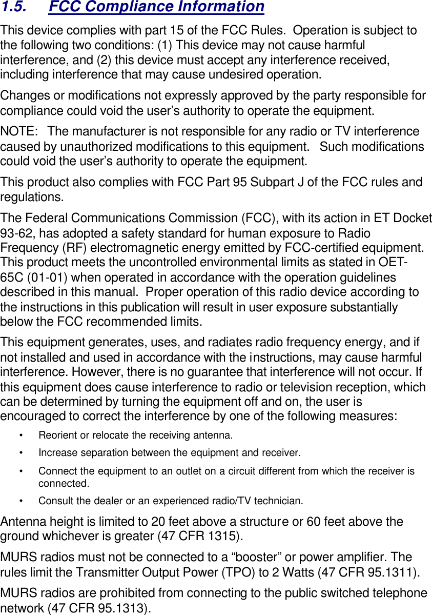   1.5. FCC Compliance Information This device complies with part 15 of the FCC Rules.  Operation is subject to the following two conditions: (1) This device may not cause harmful interference, and (2) this device must accept any interference received, including interference that may cause undesired operation. Changes or modifications not expressly approved by the party responsible for compliance could void the user’s authority to operate the equipment. NOTE:   The manufacturer is not responsible for any radio or TV interference caused by unauthorized modifications to this equipment.   Such modifications could void the user’s authority to operate the equipment. This product also complies with FCC Part 95 Subpart J of the FCC rules and regulations.   The Federal Communications Commission (FCC), with its action in ET Docket 93-62, has adopted a safety standard for human exposure to Radio Frequency (RF) electromagnetic energy emitted by FCC-certified equipment. This product meets the uncontrolled environmental limits as stated in OET-65C (01-01) when operated in accordance with the operation guidelines described in this manual.  Proper operation of this radio device according to the instructions in this publication will result in user exposure substantially below the FCC recommended limits.  This equipment generates, uses, and radiates radio frequency energy, and if not installed and used in accordance with the instructions, may cause harmful interference. However, there is no guarantee that interference will not occur. If this equipment does cause interference to radio or television reception, which can be determined by turning the equipment off and on, the user is encouraged to correct the interference by one of the following measures:  •Reorient or relocate the receiving antenna.  •Increase separation between the equipment and receiver.  •Connect the equipment to an outlet on a circuit different from which the receiver is connected.  •Consult the dealer or an experienced radio/TV technician.  Antenna height is limited to 20 feet above a structure or 60 feet above the ground whichever is greater (47 CFR 1315). MURS radios must not be connected to a “booster” or power amplifier. The rules limit the Transmitter Output Power (TPO) to 2 Watts (47 CFR 95.1311). MURS radios are prohibited from connecting to the public switched telephone network (47 CFR 95.1313). 