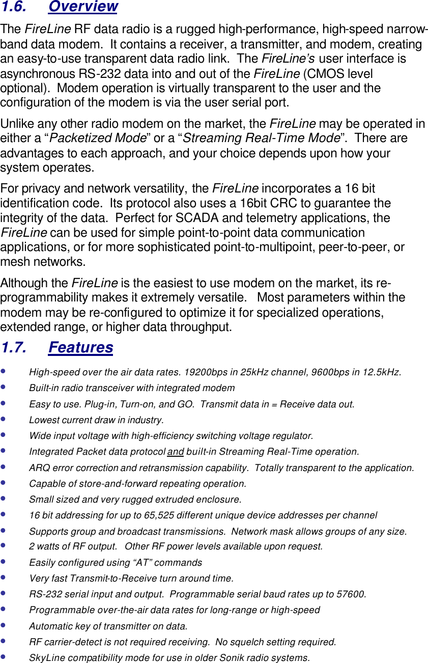 1.6. Overview The FireLine RF data radio is a rugged high-performance, high-speed narrow-band data modem.  It contains a receiver, a transmitter, and modem, creating an easy-to-use transparent data radio link.  The FireLine’s user interface is asynchronous RS-232 data into and out of the FireLine (CMOS level optional).  Modem operation is virtually transparent to the user and the configuration of the modem is via the user serial port.    Unlike any other radio modem on the market, the FireLine may be operated in either a “Packetized Mode” or a “Streaming Real-Time Mode”.  There are advantages to each approach, and your choice depends upon how your system operates.   For privacy and network versatility, the FireLine incorporates a 16 bit identification code.  Its protocol also uses a 16bit CRC to guarantee the integrity of the data.  Perfect for SCADA and telemetry applications, the FireLine can be used for simple point-to-point data communication applications, or for more sophisticated point-to-multipoint, peer-to-peer, or mesh networks.  Although the FireLine is the easiest to use modem on the market, its re-programmability makes it extremely versatile.   Most parameters within the modem may be re-configured to optimize it for specialized operations, extended range, or higher data throughput.   1.7. Features • High-speed over the air data rates. 19200bps in 25kHz channel, 9600bps in 12.5kHz. • Built-in radio transceiver with integrated modem • Easy to use. Plug-in, Turn-on, and GO.  Transmit data in = Receive data out. • Lowest current draw in industry. • Wide input voltage with high-efficiency switching voltage regulator.  • Integrated Packet data protocol and built-in Streaming Real-Time operation. • ARQ error correction and retransmission capability.  Totally transparent to the application.  • Capable of store-and-forward repeating operation. • Small sized and very rugged extruded enclosure.  • 16 bit addressing for up to 65,525 different unique device addresses per channel • Supports group and broadcast transmissions.  Network mask allows groups of any size.  • 2 watts of RF output.   Other RF power levels available upon request.  • Easily configured using “AT” commands • Very fast Transmit-to-Receive turn around time. • RS-232 serial input and output.  Programmable serial baud rates up to 57600.   • Programmable over-the-air data rates for long-range or high-speed • Automatic key of transmitter on data. • RF carrier-detect is not required receiving.  No squelch setting required.   • SkyLine compatibility mode for use in older Sonik radio systems. 