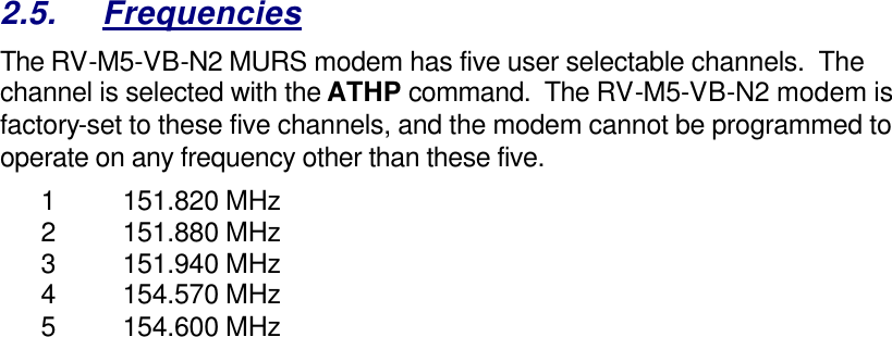 2.5. Frequencies The RV-M5-VB-N2 MURS modem has five user selectable channels.  The channel is selected with the ATHP command.  The RV-M5-VB-N2 modem is factory-set to these five channels, and the modem cannot be programmed to operate on any frequency other than these five.  1 151.820 MHz 2 151.880 MHz 3 151.940 MHz 4 154.570 MHz 5 154.600 MHz  