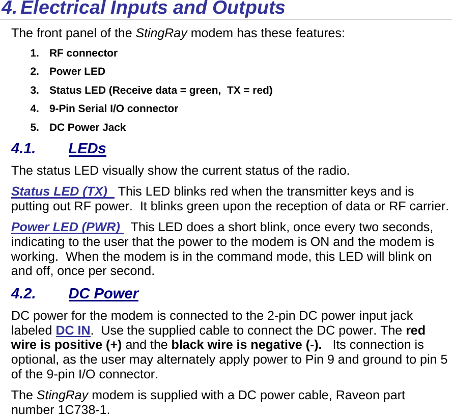 4. Electrical Inputs and Outputs The front panel of the StingRay modem has these features: 1. RF connector 2. Power LED 3.  Status LED (Receive data = green,  TX = red) 4.  9-Pin Serial I/O connector 5.  DC Power Jack 4.1. LEDs The status LED visually show the current status of the radio. Status LED (TX)   This LED blinks red when the transmitter keys and is putting out RF power.  It blinks green upon the reception of data or RF carrier.   Power LED (PWR)   This LED does a short blink, once every two seconds, indicating to the user that the power to the modem is ON and the modem is working.  When the modem is in the command mode, this LED will blink on and off, once per second.  4.2. DC Power DC power for the modem is connected to the 2-pin DC power input jack labeled DC IN.  Use the supplied cable to connect the DC power. The red wire is positive (+) and the black wire is negative (-).   Its connection is optional, as the user may alternately apply power to Pin 9 and ground to pin 5 of the 9-pin I/O connector. The StingRay modem is supplied with a DC power cable, Raveon part number 1C738-1.   