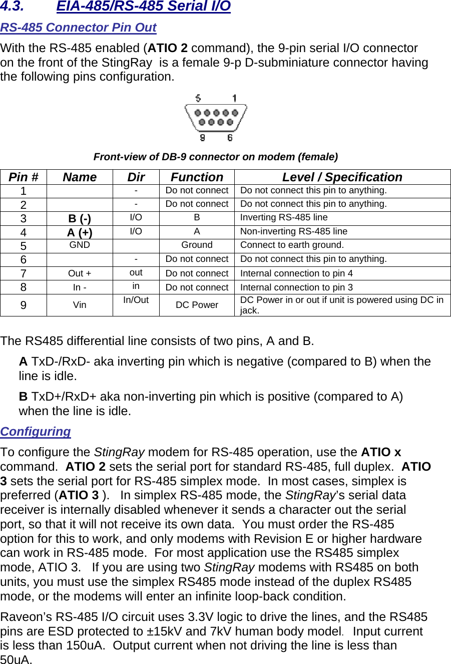 4.3.  EIA-485/RS-485 Serial I/O RS-485 Connector Pin Out With the RS-485 enabled (ATIO 2 command), the 9-pin serial I/O connector on the front of the StingRay  is a female 9-p D-subminiature connector having the following pins configuration.    Front-view of DB-9 connector on modem (female) Pin #  Name  Dir  Function  Level / Specification 1    -  Do not connect  Do not connect this pin to anything.    2    -  Do not connect  Do not connect this pin to anything.    3  B (-) I/O  B  Inverting RS-485 line 4  A (+)    I/O A Non-inverting RS-485 line 5  GND    Ground  Connect to earth ground.  6    -  Do not connect  Do not connect this pin to anything.    7  Out +  out  Do not connect  Internal connection to pin 4 8  In -  in  Do not connect  Internal connection to pin 3 9  Vin  In/Out  DC Power  DC Power in or out if unit is powered using DC in jack.   The RS485 differential line consists of two pins, A and B. A TxD-/RxD- aka inverting pin which is negative (compared to B) when the line is idle.  B TxD+/RxD+ aka non-inverting pin which is positive (compared to A) when the line is idle. Configuring To configure the StingRay modem for RS-485 operation, use the ATIO x command.  ATIO 2 sets the serial port for standard RS-485, full duplex.  ATIO 3 sets the serial port for RS-485 simplex mode.  In most cases, simplex is preferred (ATIO 3 ).   In simplex RS-485 mode, the StingRay’s serial data receiver is internally disabled whenever it sends a character out the serial port, so that it will not receive its own data.  You must order the RS-485 option for this to work, and only modems with Revision E or higher hardware can work in RS-485 mode.  For most application use the RS485 simplex mode, ATIO 3.   If you are using two StingRay modems with RS485 on both  units, you must use the simplex RS485 mode instead of the duplex RS485 mode, or the modems will enter an infinite loop-back condition.  Raveon’s RS-485 I/O circuit uses 3.3V logic to drive the lines, and the RS485 pins are ESD protected to ±15kV and 7kV human body model.   Input current is less than 150uA.  Output current when not driving the line is less than 50uA.  