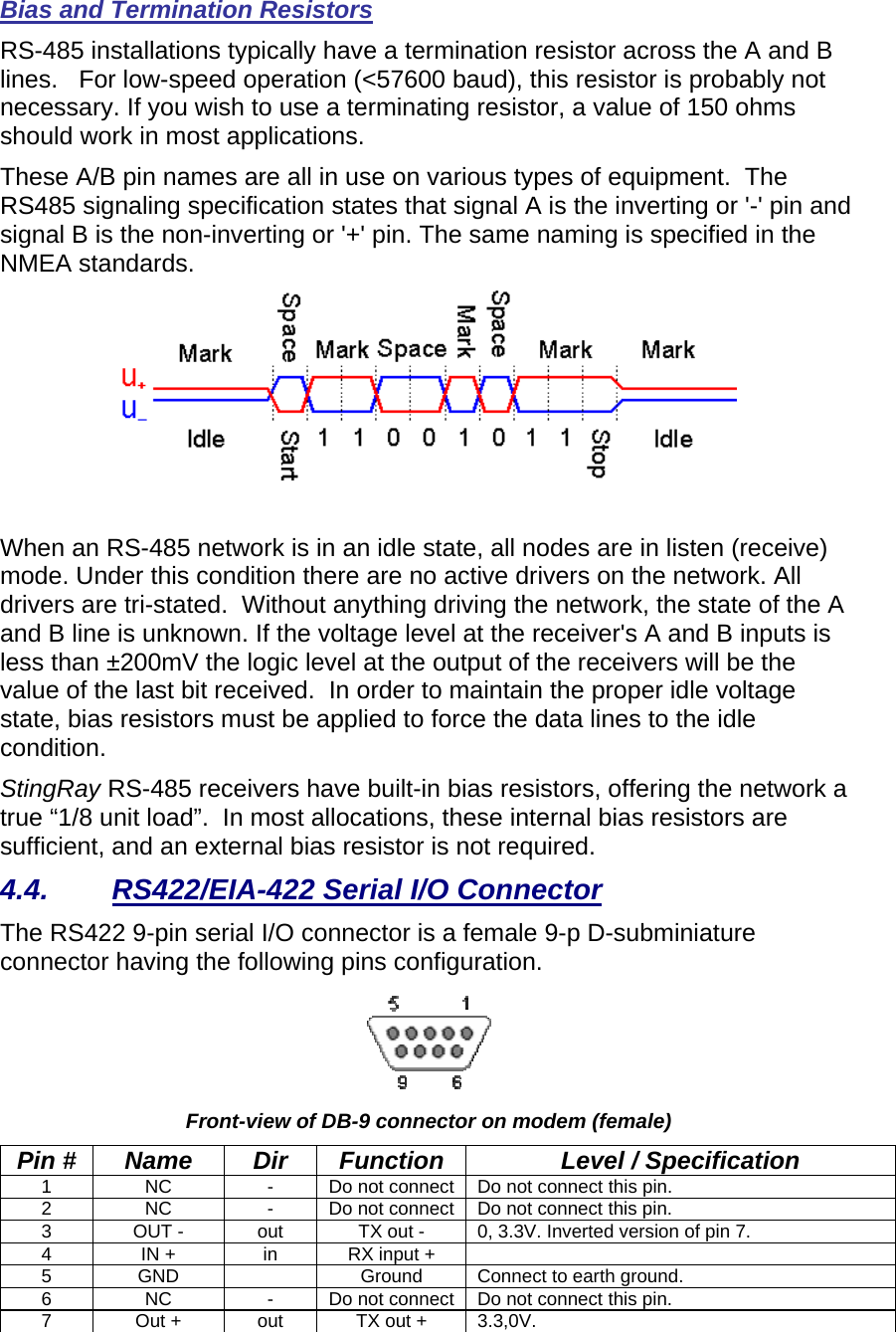 Bias and Termination Resistors RS-485 installations typically have a termination resistor across the A and B lines.   For low-speed operation (&lt;57600 baud), this resistor is probably not necessary. If you wish to use a terminating resistor, a value of 150 ohms should work in most applications.  These A/B pin names are all in use on various types of equipment.  The RS485 signaling specification states that signal A is the inverting or &apos;-&apos; pin and signal B is the non-inverting or &apos;+&apos; pin. The same naming is specified in the NMEA standards.   When an RS-485 network is in an idle state, all nodes are in listen (receive) mode. Under this condition there are no active drivers on the network. All drivers are tri-stated.  Without anything driving the network, the state of the A and B line is unknown. If the voltage level at the receiver&apos;s A and B inputs is less than ±200mV the logic level at the output of the receivers will be the value of the last bit received.  In order to maintain the proper idle voltage state, bias resistors must be applied to force the data lines to the idle condition.   StingRay RS-485 receivers have built-in bias resistors, offering the network a true “1/8 unit load”.  In most allocations, these internal bias resistors are sufficient, and an external bias resistor is not required.  4.4.  RS422/EIA-422 Serial I/O Connector The RS422 9-pin serial I/O connector is a female 9-p D-subminiature connector having the following pins configuration.    Front-view of DB-9 connector on modem (female) Pin #  Name  Dir  Function  Level / Specification 1  NC  -  Do not connect  Do not connect this pin.    2  NC  -  Do not connect  Do not connect this pin. 3  OUT -  out  TX out -  0, 3.3V. Inverted version of pin 7. 4  IN +  in  RX input +   5  GND    Ground  Connect to earth ground.  6  NC  -  Do not connect  Do not connect this pin. 7  Out +  out  TX out +  3.3,0V. 