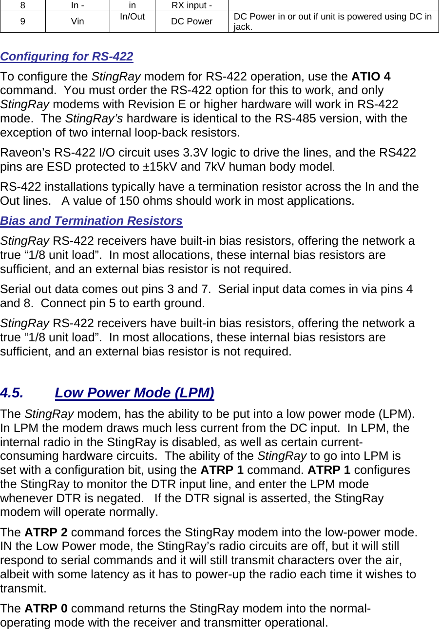 8  In -  in  RX input -   9 Vin In/Out  DC Power  DC Power in or out if unit is powered using DC in jack.   Configuring for RS-422 To configure the StingRay modem for RS-422 operation, use the ATIO 4 command.  You must order the RS-422 option for this to work, and only StingRay modems with Revision E or higher hardware will work in RS-422 mode.  The StingRay’s hardware is identical to the RS-485 version, with the exception of two internal loop-back resistors.   Raveon’s RS-422 I/O circuit uses 3.3V logic to drive the lines, and the RS422 pins are ESD protected to ±15kV and 7kV human body model.    RS-422 installations typically have a termination resistor across the In and the Out lines.   A value of 150 ohms should work in most applications.  Bias and Termination Resistors StingRay RS-422 receivers have built-in bias resistors, offering the network a true “1/8 unit load”.  In most allocations, these internal bias resistors are sufficient, and an external bias resistor is not required.  Serial out data comes out pins 3 and 7.  Serial input data comes in via pins 4 and 8.  Connect pin 5 to earth ground.  StingRay RS-422 receivers have built-in bias resistors, offering the network a true “1/8 unit load”.  In most allocations, these internal bias resistors are sufficient, and an external bias resistor is not required.    4.5.  Low Power Mode (LPM) The StingRay modem, has the ability to be put into a low power mode (LPM).  In LPM the modem draws much less current from the DC input.  In LPM, the internal radio in the StingRay is disabled, as well as certain current-consuming hardware circuits.  The ability of the StingRay to go into LPM is set with a configuration bit, using the ATRP 1 command. ATRP 1 configures the StingRay to monitor the DTR input line, and enter the LPM mode whenever DTR is negated.   If the DTR signal is asserted, the StingRay modem will operate normally.   The ATRP 2 command forces the StingRay modem into the low-power mode.  IN the Low Power mode, the StingRay’s radio circuits are off, but it will still respond to serial commands and it will still transmit characters over the air, albeit with some latency as it has to power-up the radio each time it wishes to transmit.   The ATRP 0 command returns the StingRay modem into the normal-operating mode with the receiver and transmitter operational.  