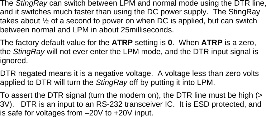 The StingRay can switch between LPM and normal mode using the DTR line, and it switches much faster than using the DC power supply.  The StingRay takes about ½ of a second to power on when DC is applied, but can switch between normal and LPM in about 25milliseconds.  The factory default value for the ATRP setting is 0.  When ATRP is a zero, the StingRay will not ever enter the LPM mode, and the DTR input signal is ignored.  DTR negated means it is a negative voltage.  A voltage less than zero volts applied to DTR will turn the StingRay off by putting it into LPM.   To assert the DTR signal (turn the modem on), the DTR line must be high (&gt; 3V).   DTR is an input to an RS-232 transceiver IC.  It is ESD protected, and is safe for voltages from –20V to +20V input.  
