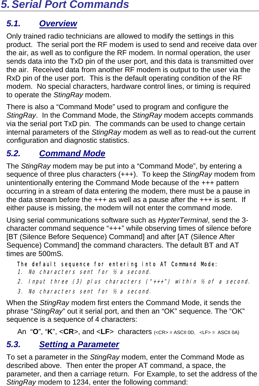 5. Serial Port Commands 5.1. Overview Only trained radio technicians are allowed to modify the settings in this product.  The serial port the RF modem is used to send and receive data over the air, as well as to configure the RF modem. In normal operation, the user sends data into the TxD pin of the user port, and this data is transmitted over the air.  Received data from another RF modem is output to the user via the RxD pin of the user port.  This is the default operating condition of the RF modem.  No special characters, hardware control lines, or timing is required to operate the StingRay modem.   There is also a “Command Mode” used to program and configure the StingRay.  In the Command Mode, the StingRay modem accepts commands via the serial port TxD pin.  The commands can be used to change certain internal parameters of the StingRay modem as well as to read-out the current configuration and diagnostic statistics.  5.2. Command Mode The StingRay modem may be put into a “Command Mode”, by entering a sequence of three plus characters (+++).  To keep the StingRay modem from unintentionally entering the Command Mode because of the +++ pattern occurring in a stream of data entering the modem, there must be a pause in the data stream before the +++ as well as a pause after the +++ is sent.  If either pause is missing, the modem will not enter the command mode.  Using serial communications software such as HypterTerminal, send the 3-character command sequence “+++” while observing times of silence before [BT (Silence Before Sequence) Command] and after [AT (Silence After Sequence) Command] the command characters. The default BT and AT times are 500mS.   The default sequence for entering into AT Command Mode:  1. No characters sent for ½ a second.  2. Input three (3) plus characters (“+++”) within ½ of a second. 3. No characters sent for ½ a second.  When the StingRay modem first enters the Command Mode, it sends the phrase “StingRay” out it serial port, and then an “OK” sequence. The “OK” sequence is a sequence of 4 characters: An  “O”, “K”, &lt;CR&gt;, and &lt;LF&gt;  characters (&lt;CR&gt; = ASCII 0D,   &lt;LF&gt; =  ASCII 0A) 5.3.  Setting a Parameter To set a parameter in the StingRay modem, enter the Command Mode as described above.  Then enter the proper AT command, a space, the parameter, and then a carriage return.  For Example, to set the address of the StingRay modem to 1234, enter the following command: 
