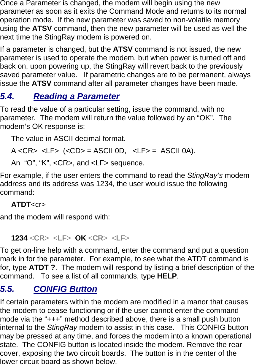 Once a Parameter is changed, the modem will begin using the new parameter as soon as it exits the Command Mode and returns to its normal operation mode.  If the new parameter was saved to non-volatile memory using the ATSV command, then the new parameter will be used as well the next time the StingRay modem is powered on.   If a parameter is changed, but the ATSV command is not issued, the new parameter is used to operate the modem, but when power is turned off and back on, upon powering up, the StingRay will revert back to the previously saved parameter value.   If parametric changes are to be permanent, always issue the ATSV command after all parameter changes have been made.  5.4. Reading a Parameter To read the value of a particular setting, issue the command, with no parameter.  The modem will return the value followed by an “OK”.  The modem’s OK response is: The value in ASCII decimal format. A &lt;CR&gt;  &lt;LF&gt;  (&lt;CD&gt; = ASCII 0D,   &lt;LF&gt; =  ASCII 0A).  An  “O”, “K”, &lt;CR&gt;, and &lt;LF&gt; sequence. For example, if the user enters the command to read the StingRay’s modem address and its address was 1234, the user would issue the following command: ATDT&lt;cr&gt;  and the modem will respond with:  1234 &lt;CR&gt;  &lt;LF&gt;  OK &lt;CR&gt;  &lt;LF&gt; To get on-line help with a command, enter the command and put a question mark in for the parameter.  For example, to see what the ATDT command is for, type ATDT ?.  The modem will respond by listing a brief description of the command.   To see a list of all commands, type HELP.   5.5. CONFIG Button If certain parameters within the modem are modified in a manor that causes the modem to cease functioning or if the user cannot enter the command mode via the “+++” method described above, there is a small push button internal to the StingRay modem to assist in this case.   This CONFIG button may be pressed at any time, and forces the modem into a known operational state.  The CONFIG button is located inside the modem. Remove the rear cover, exposing the two circuit boards.  The button is in the center of the lower circuit board as shown below.    