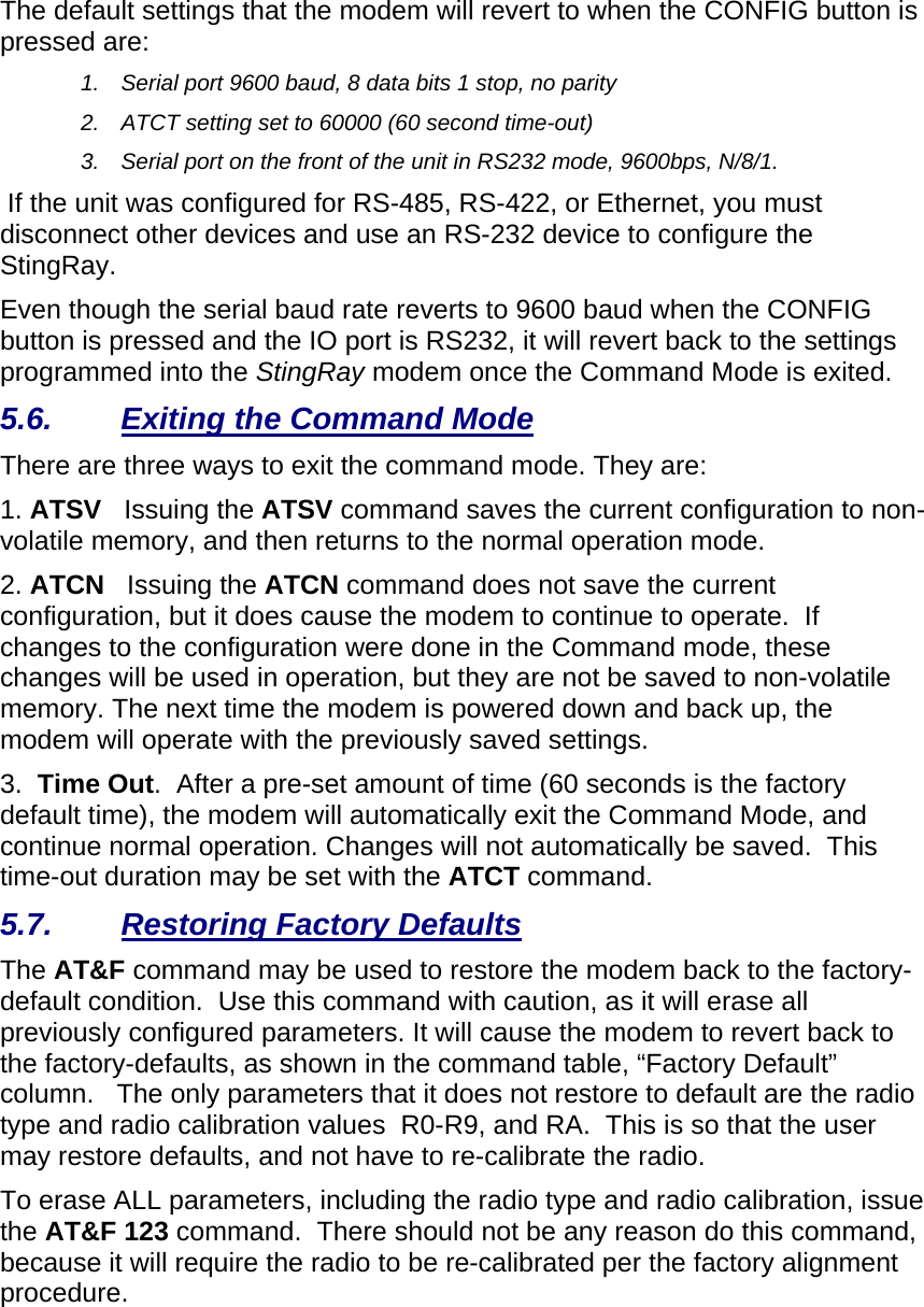  The default settings that the modem will revert to when the CONFIG button is pressed are: 1.  Serial port 9600 baud, 8 data bits 1 stop, no parity 2.  ATCT setting set to 60000 (60 second time-out) 3.  Serial port on the front of the unit in RS232 mode, 9600bps, N/8/1.   If the unit was configured for RS-485, RS-422, or Ethernet, you must disconnect other devices and use an RS-232 device to configure the StingRay.  Even though the serial baud rate reverts to 9600 baud when the CONFIG button is pressed and the IO port is RS232, it will revert back to the settings programmed into the StingRay modem once the Command Mode is exited.   5.6.  Exiting the Command Mode There are three ways to exit the command mode. They are: 1. ATSV   Issuing the ATSV command saves the current configuration to non-volatile memory, and then returns to the normal operation mode.  2. ATCN   Issuing the ATCN command does not save the current configuration, but it does cause the modem to continue to operate.  If changes to the configuration were done in the Command mode, these changes will be used in operation, but they are not be saved to non-volatile memory. The next time the modem is powered down and back up, the modem will operate with the previously saved settings.  3.  Time Out.  After a pre-set amount of time (60 seconds is the factory default time), the modem will automatically exit the Command Mode, and continue normal operation. Changes will not automatically be saved.  This time-out duration may be set with the ATCT command.  5.7.  Restoring Factory Defaults The AT&amp;F command may be used to restore the modem back to the factory-default condition.  Use this command with caution, as it will erase all previously configured parameters. It will cause the modem to revert back to the factory-defaults, as shown in the command table, “Factory Default” column.   The only parameters that it does not restore to default are the radio type and radio calibration values  R0-R9, and RA.  This is so that the user may restore defaults, and not have to re-calibrate the radio. To erase ALL parameters, including the radio type and radio calibration, issue the AT&amp;F 123 command.  There should not be any reason do this command, because it will require the radio to be re-calibrated per the factory alignment procedure. 