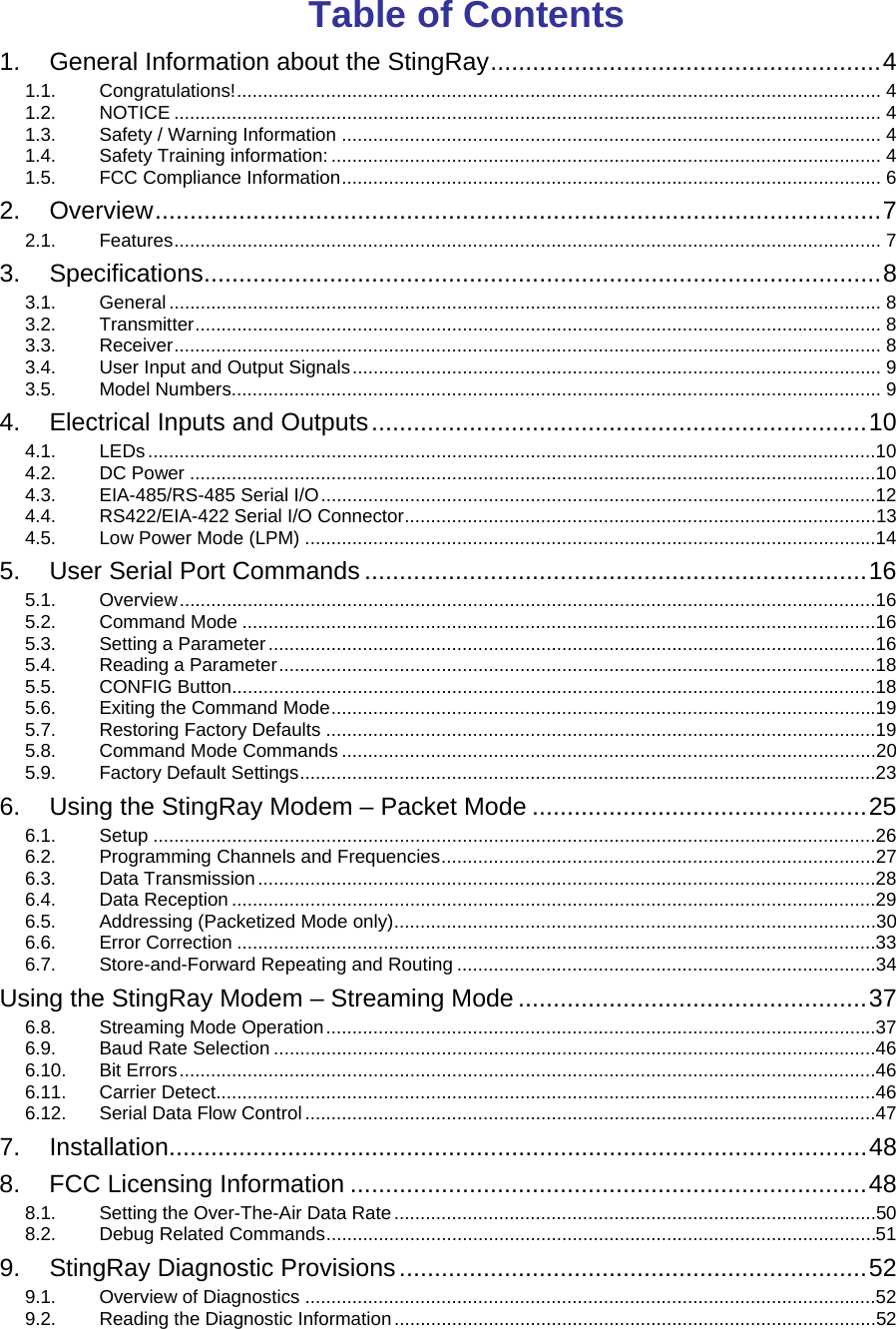 Table of Contents 1. General Information about the StingRay........................................................4 1.1. Congratulations!........................................................................................................................... 4 1.2. NOTICE ....................................................................................................................................... 4 1.3. Safety / Warning Information ....................................................................................................... 4 1.4. Safety Training information: ......................................................................................................... 4 1.5. FCC Compliance Information....................................................................................................... 6 2. Overview........................................................................................................7 2.1. Features....................................................................................................................................... 7 3. Specifications.................................................................................................8 3.1. General ........................................................................................................................................ 8 3.2. Transmitter................................................................................................................................... 8 3.3. Receiver....................................................................................................................................... 8 3.4. User Input and Output Signals..................................................................................................... 9 3.5. Model Numbers............................................................................................................................ 9 4. Electrical Inputs and Outputs.......................................................................10 4.1. LEDs...........................................................................................................................................10 4.2. DC Power ...................................................................................................................................10 4.3. EIA-485/RS-485 Serial I/O..........................................................................................................12 4.4. RS422/EIA-422 Serial I/O Connector..........................................................................................13 4.5. Low Power Mode (LPM) .............................................................................................................14 5. User Serial Port Commands ........................................................................16 5.1. Overview.....................................................................................................................................16 5.2. Command Mode .........................................................................................................................16 5.3. Setting a Parameter....................................................................................................................16 5.4. Reading a Parameter..................................................................................................................18 5.5. CONFIG Button...........................................................................................................................18 5.6. Exiting the Command Mode........................................................................................................19 5.7. Restoring Factory Defaults .........................................................................................................19 5.8. Command Mode Commands ......................................................................................................20 5.9. Factory Default Settings..............................................................................................................23 6. Using the StingRay Modem – Packet Mode ................................................25 6.1. Setup ..........................................................................................................................................26 6.2. Programming Channels and Frequencies...................................................................................27 6.3. Data Transmission......................................................................................................................28 6.4. Data Reception ...........................................................................................................................29 6.5. Addressing (Packetized Mode only)............................................................................................30 6.6. Error Correction ..........................................................................................................................33 6.7. Store-and-Forward Repeating and Routing ................................................................................34 Using the StingRay Modem – Streaming Mode ..................................................37 6.8. Streaming Mode Operation.........................................................................................................37 6.9. Baud Rate Selection ...................................................................................................................46 6.10. Bit Errors.....................................................................................................................................46 6.11. Carrier Detect..............................................................................................................................46 6.12. Serial Data Flow Control.............................................................................................................47 7. Installation....................................................................................................48 8. FCC Licensing Information ..........................................................................48 8.1. Setting the Over-The-Air Data Rate............................................................................................50 8.2. Debug Related Commands.........................................................................................................51 9. StingRay Diagnostic Provisions...................................................................52 9.1. Overview of Diagnostics .............................................................................................................52 9.2. Reading the Diagnostic Information............................................................................................52 