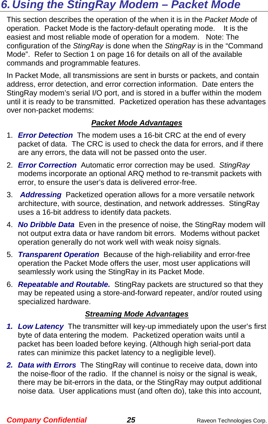 Company Confidential 25  Raveon Technologies Corp. 6. Using the StingRay Modem – Packet Mode This section describes the operation of the when it is in the Packet Mode of operation.  Packet Mode is the factory-default operating mode.    It is the easiest and most reliable mode of operation for a modem.   Note: The configuration of the StingRay is done when the StingRay is in the “Command Mode”.  Refer to Section 1 on page 16 for details on all of the available commands and programmable features.  In Packet Mode, all transmissions are sent in bursts or packets, and contain address, error detection, and error correction information.  Date enters the StingRay modem’s serial I/O port, and is stored in a buffer within the modem until it is ready to be transmitted.  Packetized operation has these advantages over non-packet modems: Packet Mode Advantages 1.  Error Detection  The modem uses a 16-bit CRC at the end of every packet of data.  The CRC is used to check the data for errors, and if there are any errors, the data will not be passed onto the user.  2.  Error Correction  Automatic error correction may be used.  StingRay modems incorporate an optional ARQ method to re-transmit packets with error, to ensure the user’s data is delivered error-free.  3.  Addressing  Packetized operation allows for a more versatile network architecture, with source, destination, and network addresses.  StingRay uses a 16-bit address to identify data packets.   4.  No Dribble Data  Even in the presence of noise, the StingRay modem will not output extra data or have random bit errors.  Modems without packet operation generally do not work well with weak noisy signals.  5.  Transparent Operation  Because of the high-reliability and error-free operation the Packet Mode offers the user, most user applications will seamlessly work using the StingRay in its Packet Mode. 6.  Repeatable and Routable.  StingRay packets are structured so that they may be repeated using a store-and-forward repeater, and/or routed using specialized hardware.    Streaming Mode Advantages 1. Low Latency  The transmitter will key-up immediately upon the user’s first byte of data entering the modem.  Packetized operation waits until a packet has been loaded before keying. (Although high serial-port data rates can minimize this packet latency to a negligible level).  2. Data with Errors  The StingRay will continue to receive data, down into the noise-floor of the radio.  If the channel is noisy or the signal is weak, there may be bit-errors in the data, or the StingRay may output additional noise data.  User applications must (and often do), take this into account, 