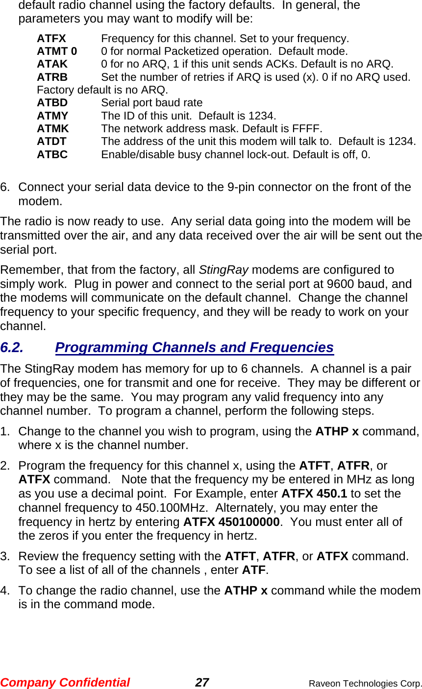 Company Confidential 27  Raveon Technologies Corp. default radio channel using the factory defaults.  In general, the parameters you may want to modify will be: ATFX  Frequency for this channel. Set to your frequency. ATMT 0  0 for normal Packetized operation.  Default mode. ATAK  0 for no ARQ, 1 if this unit sends ACKs. Default is no ARQ. ATRB   Set the number of retries if ARQ is used (x). 0 if no ARQ used. Factory default is no ARQ. ATBD  Serial port baud rate ATMY  The ID of this unit.  Default is 1234.  ATMK  The network address mask. Default is FFFF. ATDT  The address of the unit this modem will talk to.  Default is 1234.  ATBC  Enable/disable busy channel lock-out. Default is off, 0.    6.  Connect your serial data device to the 9-pin connector on the front of the modem.    The radio is now ready to use.  Any serial data going into the modem will be transmitted over the air, and any data received over the air will be sent out the serial port.   Remember, that from the factory, all StingRay modems are configured to simply work.  Plug in power and connect to the serial port at 9600 baud, and the modems will communicate on the default channel.  Change the channel frequency to your specific frequency, and they will be ready to work on your channel.  6.2. Programming Channels and Frequencies The StingRay modem has memory for up to 6 channels.  A channel is a pair of frequencies, one for transmit and one for receive.  They may be different or they may be the same.  You may program any valid frequency into any channel number.  To program a channel, perform the following steps.  1.  Change to the channel you wish to program, using the ATHP x command, where x is the channel number.  2.  Program the frequency for this channel x, using the ATFT, ATFR, or ATFX command.   Note that the frequency my be entered in MHz as long as you use a decimal point.  For Example, enter ATFX 450.1 to set the channel frequency to 450.100MHz.  Alternately, you may enter the frequency in hertz by entering ATFX 450100000.  You must enter all of the zeros if you enter the frequency in hertz.  3.  Review the frequency setting with the ATFT, ATFR, or ATFX command.  To see a list of all of the channels , enter ATF.  4.  To change the radio channel, use the ATHP x command while the modem is in the command mode.  