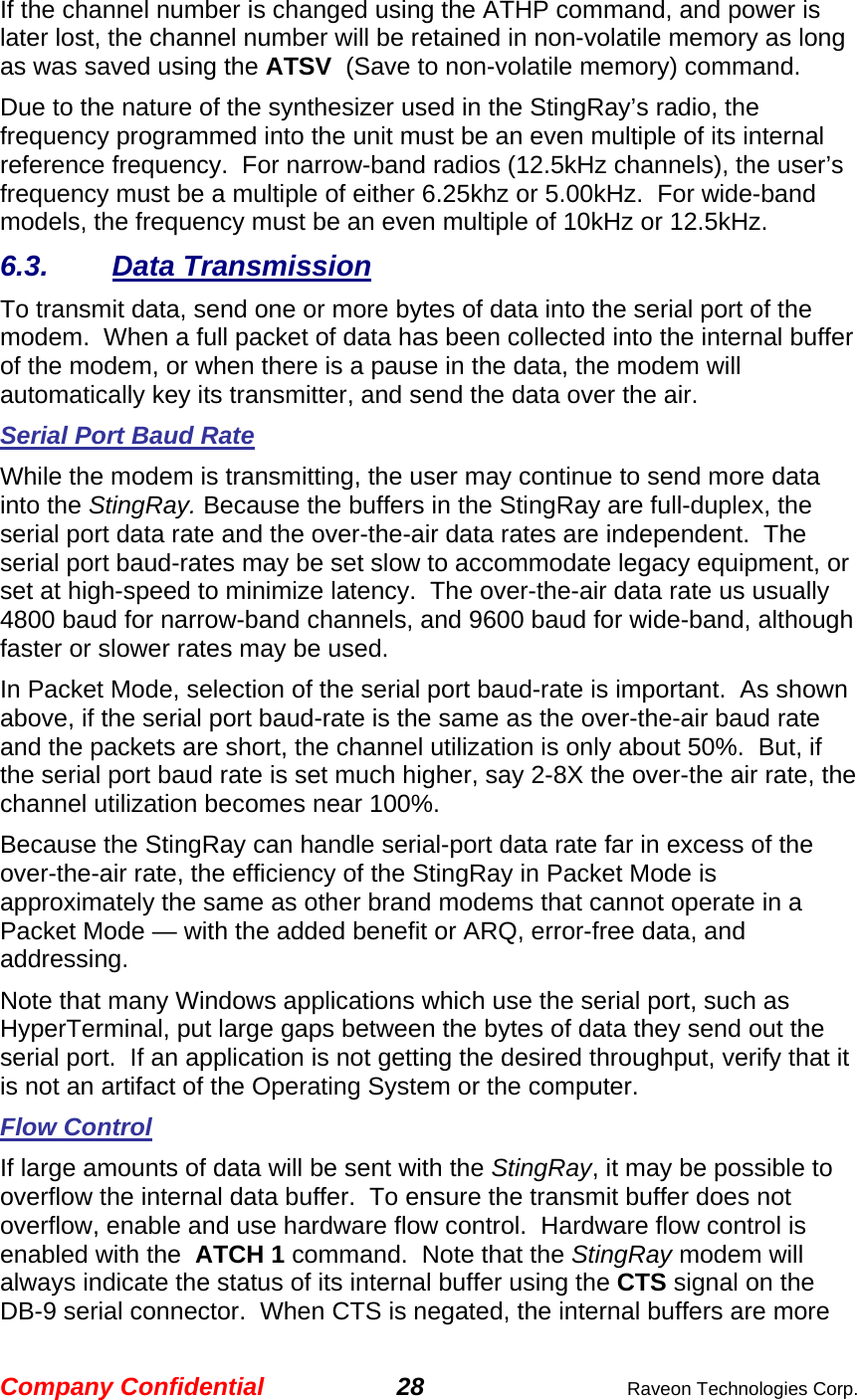 Company Confidential 28  Raveon Technologies Corp. If the channel number is changed using the ATHP command, and power is later lost, the channel number will be retained in non-volatile memory as long as was saved using the ATSV  (Save to non-volatile memory) command.   Due to the nature of the synthesizer used in the StingRay’s radio, the frequency programmed into the unit must be an even multiple of its internal reference frequency.  For narrow-band radios (12.5kHz channels), the user’s frequency must be a multiple of either 6.25khz or 5.00kHz.  For wide-band models, the frequency must be an even multiple of 10kHz or 12.5kHz.   6.3. Data Transmission To transmit data, send one or more bytes of data into the serial port of the modem.  When a full packet of data has been collected into the internal buffer of the modem, or when there is a pause in the data, the modem will automatically key its transmitter, and send the data over the air.   Serial Port Baud Rate While the modem is transmitting, the user may continue to send more data into the StingRay. Because the buffers in the StingRay are full-duplex, the serial port data rate and the over-the-air data rates are independent.  The serial port baud-rates may be set slow to accommodate legacy equipment, or set at high-speed to minimize latency.  The over-the-air data rate us usually 4800 baud for narrow-band channels, and 9600 baud for wide-band, although faster or slower rates may be used.  In Packet Mode, selection of the serial port baud-rate is important.  As shown above, if the serial port baud-rate is the same as the over-the-air baud rate and the packets are short, the channel utilization is only about 50%.  But, if the serial port baud rate is set much higher, say 2-8X the over-the air rate, the channel utilization becomes near 100%.   Because the StingRay can handle serial-port data rate far in excess of the over-the-air rate, the efficiency of the StingRay in Packet Mode is approximately the same as other brand modems that cannot operate in a Packet Mode — with the added benefit or ARQ, error-free data, and addressing.  Note that many Windows applications which use the serial port, such as HyperTerminal, put large gaps between the bytes of data they send out the serial port.  If an application is not getting the desired throughput, verify that it is not an artifact of the Operating System or the computer.  Flow Control If large amounts of data will be sent with the StingRay, it may be possible to overflow the internal data buffer.  To ensure the transmit buffer does not overflow, enable and use hardware flow control.  Hardware flow control is enabled with the  ATCH 1 command.  Note that the StingRay modem will always indicate the status of its internal buffer using the CTS signal on the DB-9 serial connector.  When CTS is negated, the internal buffers are more 