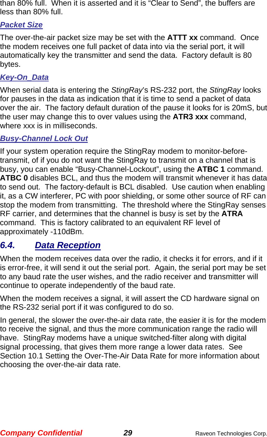 Company Confidential 29  Raveon Technologies Corp. than 80% full.  When it is asserted and it is “Clear to Send”, the buffers are less than 80% full.  Packet Size The over-the-air packet size may be set with the ATTT xx command.  Once the modem receives one full packet of data into via the serial port, it will automatically key the transmitter and send the data.  Factory default is 80 bytes.  Key-On_Data When serial data is entering the StingRay’s RS-232 port, the StingRay looks for pauses in the data as indication that it is time to send a packet of data over the air.  The factory default duration of the pause it looks for is 20mS, but the user may change this to over values using the ATR3 xxx command, where xxx is in milliseconds.  Busy-Channel Lock Out If your system operation require the StingRay modem to monitor-before-transmit, of if you do not want the StingRay to transmit on a channel that is busy, you can enable “Busy-Channel-Lockout”, using the ATBC 1 command.  ATBC 0 disables BCL, and thus the modem will transmit whenever it has data to send out.  The factory-default is BCL disabled.  Use caution when enabling it, as a CW interferer, PC with poor shielding, or some other source of RF can stop the modem from transmitting.  The threshold where the StingRay senses RF carrier, and determines that the channel is busy is set by the ATRA command.  This is factory calibrated to an equivalent RF level of approximately -110dBm.   6.4. Data Reception When the modem receives data over the radio, it checks it for errors, and if it is error-free, it will send it out the serial port.  Again, the serial port may be set to any baud rate the user wishes, and the radio receiver and transmitter will continue to operate independently of the baud rate.   When the modem receives a signal, it will assert the CD hardware signal on the RS-232 serial port if it was configured to do so.   In general, the slower the over-the-air data rate, the easier it is for the modem to receive the signal, and thus the more communication range the radio will have.  StingRay modems have a unique switched-filter along with digital signal processing, that gives them more range a lower data rates.  See Section 10.1 Setting the Over-The-Air Data Rate for more information about choosing the over-the-air data rate.  