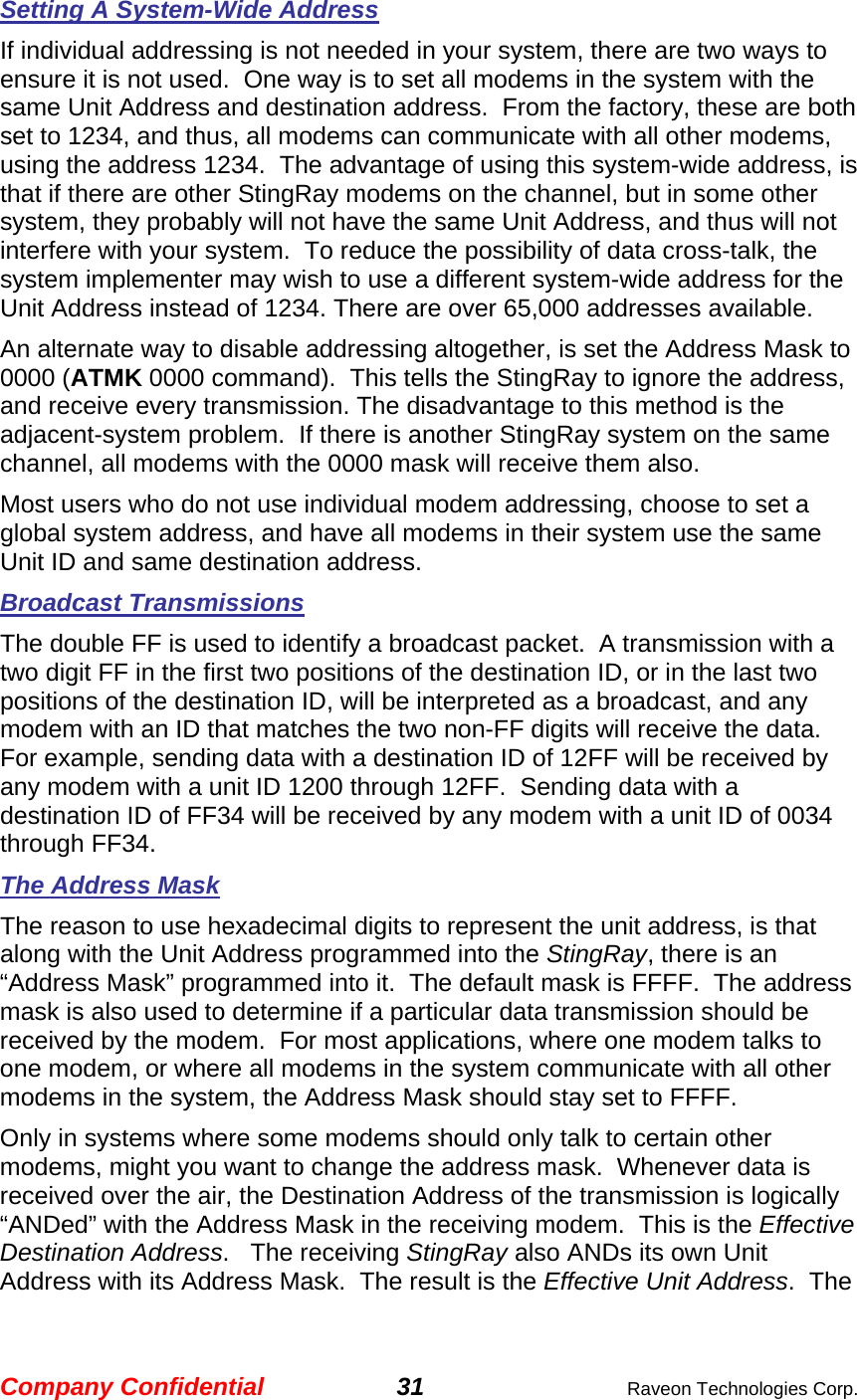 Company Confidential 31  Raveon Technologies Corp. Setting A System-Wide Address If individual addressing is not needed in your system, there are two ways to ensure it is not used.  One way is to set all modems in the system with the same Unit Address and destination address.  From the factory, these are both set to 1234, and thus, all modems can communicate with all other modems, using the address 1234.  The advantage of using this system-wide address, is that if there are other StingRay modems on the channel, but in some other system, they probably will not have the same Unit Address, and thus will not interfere with your system.  To reduce the possibility of data cross-talk, the system implementer may wish to use a different system-wide address for the Unit Address instead of 1234. There are over 65,000 addresses available.  An alternate way to disable addressing altogether, is set the Address Mask to 0000 (ATMK 0000 command).  This tells the StingRay to ignore the address, and receive every transmission. The disadvantage to this method is the adjacent-system problem.  If there is another StingRay system on the same channel, all modems with the 0000 mask will receive them also.  Most users who do not use individual modem addressing, choose to set a global system address, and have all modems in their system use the same Unit ID and same destination address.  Broadcast Transmissions The double FF is used to identify a broadcast packet.  A transmission with a two digit FF in the first two positions of the destination ID, or in the last two positions of the destination ID, will be interpreted as a broadcast, and any modem with an ID that matches the two non-FF digits will receive the data.  For example, sending data with a destination ID of 12FF will be received by any modem with a unit ID 1200 through 12FF.  Sending data with a destination ID of FF34 will be received by any modem with a unit ID of 0034 through FF34.   The Address Mask The reason to use hexadecimal digits to represent the unit address, is that along with the Unit Address programmed into the StingRay, there is an “Address Mask” programmed into it.  The default mask is FFFF.  The address mask is also used to determine if a particular data transmission should be received by the modem.  For most applications, where one modem talks to one modem, or where all modems in the system communicate with all other modems in the system, the Address Mask should stay set to FFFF.   Only in systems where some modems should only talk to certain other modems, might you want to change the address mask.  Whenever data is received over the air, the Destination Address of the transmission is logically “ANDed” with the Address Mask in the receiving modem.  This is the Effective Destination Address.   The receiving StingRay also ANDs its own Unit Address with its Address Mask.  The result is the Effective Unit Address.  The 