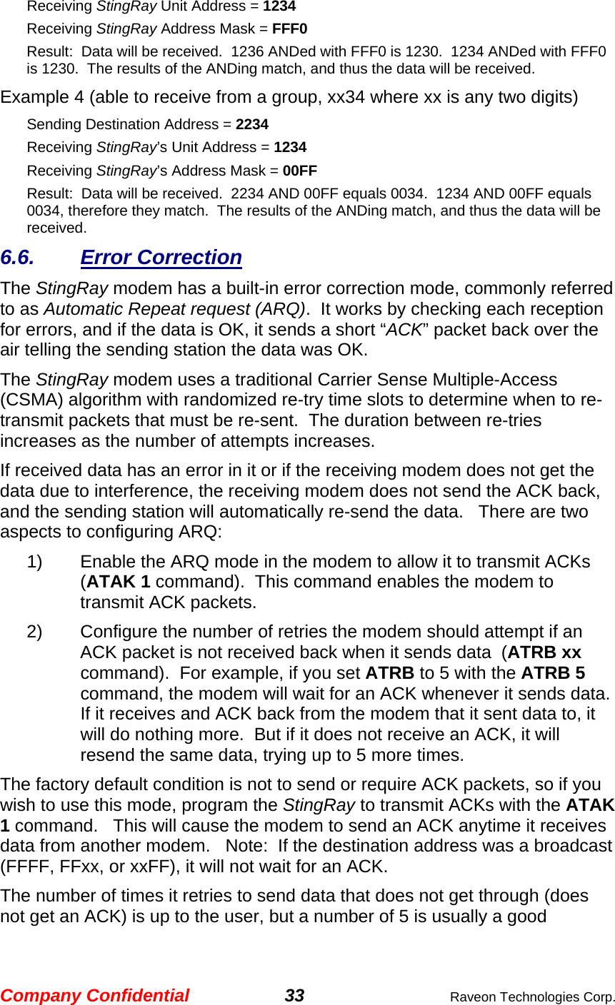 Company Confidential 33  Raveon Technologies Corp. Receiving StingRay Unit Address = 1234 Receiving StingRay Address Mask = FFF0 Result:  Data will be received.  1236 ANDed with FFF0 is 1230.  1234 ANDed with FFF0 is 1230.  The results of the ANDing match, and thus the data will be received.   Example 4 (able to receive from a group, xx34 where xx is any two digits) Sending Destination Address = 2234 Receiving StingRay’s Unit Address = 1234 Receiving StingRay’s Address Mask = 00FF Result:  Data will be received.  2234 AND 00FF equals 0034.  1234 AND 00FF equals 0034, therefore they match.  The results of the ANDing match, and thus the data will be received.   6.6. Error Correction The StingRay modem has a built-in error correction mode, commonly referred to as Automatic Repeat request (ARQ).  It works by checking each reception for errors, and if the data is OK, it sends a short “ACK” packet back over the air telling the sending station the data was OK.  The StingRay modem uses a traditional Carrier Sense Multiple-Access (CSMA) algorithm with randomized re-try time slots to determine when to re-transmit packets that must be re-sent.  The duration between re-tries increases as the number of attempts increases.  If received data has an error in it or if the receiving modem does not get the data due to interference, the receiving modem does not send the ACK back, and the sending station will automatically re-send the data.   There are two aspects to configuring ARQ: 1)  Enable the ARQ mode in the modem to allow it to transmit ACKs  (ATAK 1 command).  This command enables the modem to transmit ACK packets.   2)  Configure the number of retries the modem should attempt if an ACK packet is not received back when it sends data  (ATRB xx command).  For example, if you set ATRB to 5 with the ATRB 5 command, the modem will wait for an ACK whenever it sends data. If it receives and ACK back from the modem that it sent data to, it will do nothing more.  But if it does not receive an ACK, it will resend the same data, trying up to 5 more times.  The factory default condition is not to send or require ACK packets, so if you wish to use this mode, program the StingRay to transmit ACKs with the ATAK 1 command.   This will cause the modem to send an ACK anytime it receives data from another modem.   Note:  If the destination address was a broadcast (FFFF, FFxx, or xxFF), it will not wait for an ACK.   The number of times it retries to send data that does not get through (does not get an ACK) is up to the user, but a number of 5 is usually a good 