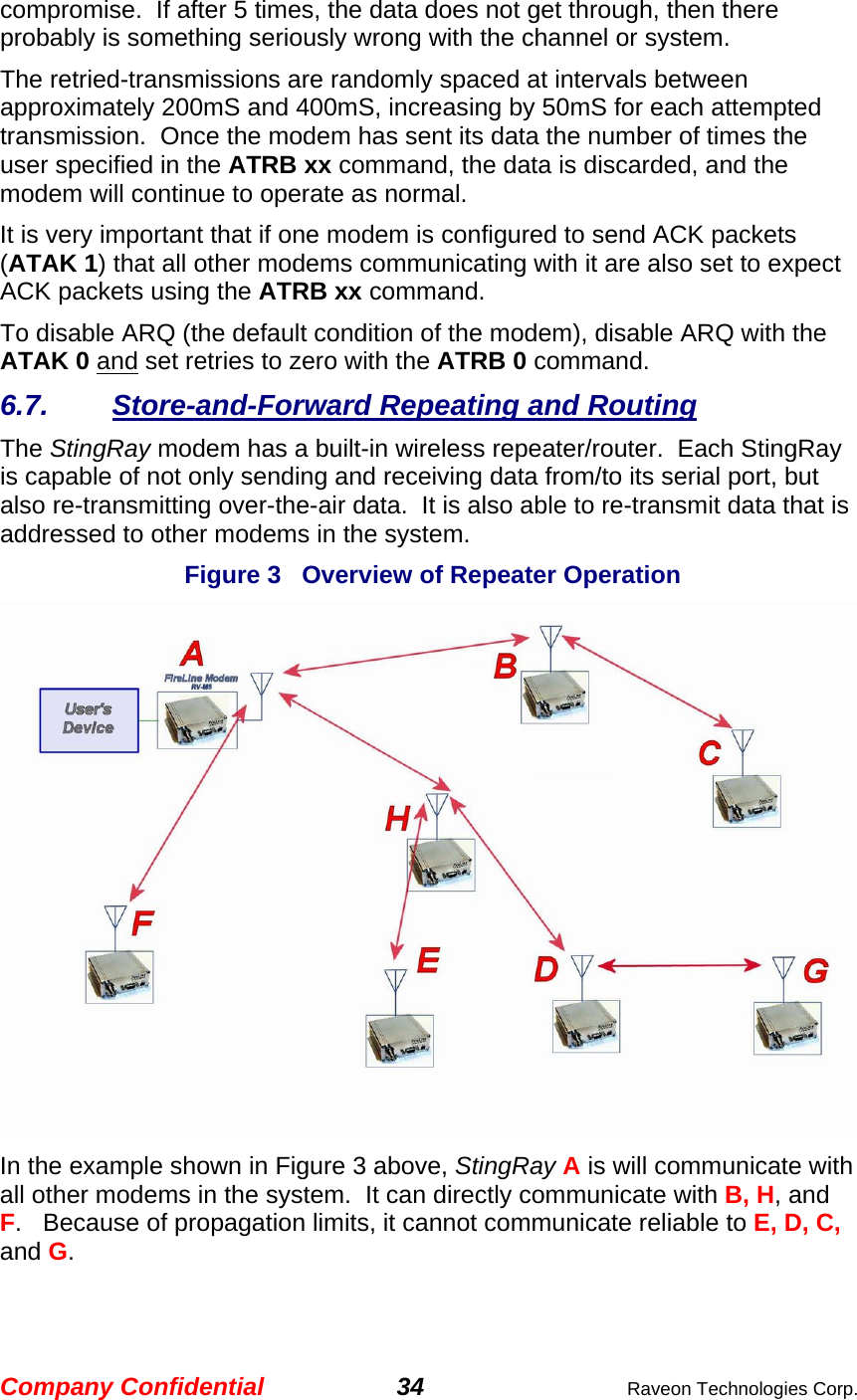 Company Confidential 34  Raveon Technologies Corp. compromise.  If after 5 times, the data does not get through, then there probably is something seriously wrong with the channel or system.   The retried-transmissions are randomly spaced at intervals between approximately 200mS and 400mS, increasing by 50mS for each attempted transmission.  Once the modem has sent its data the number of times the user specified in the ATRB xx command, the data is discarded, and the modem will continue to operate as normal.    It is very important that if one modem is configured to send ACK packets  (ATAK 1) that all other modems communicating with it are also set to expect ACK packets using the ATRB xx command.  To disable ARQ (the default condition of the modem), disable ARQ with the ATAK 0 and set retries to zero with the ATRB 0 command.  6.7. Store-and-Forward Repeating and Routing The StingRay modem has a built-in wireless repeater/router.  Each StingRay is capable of not only sending and receiving data from/to its serial port, but also re-transmitting over-the-air data.  It is also able to re-transmit data that is addressed to other modems in the system.    Figure 3   Overview of Repeater Operation            In the example shown in Figure 3 above, StingRay A is will communicate with all other modems in the system.  It can directly communicate with B, H, and F.   Because of propagation limits, it cannot communicate reliable to E, D, C, and G.  