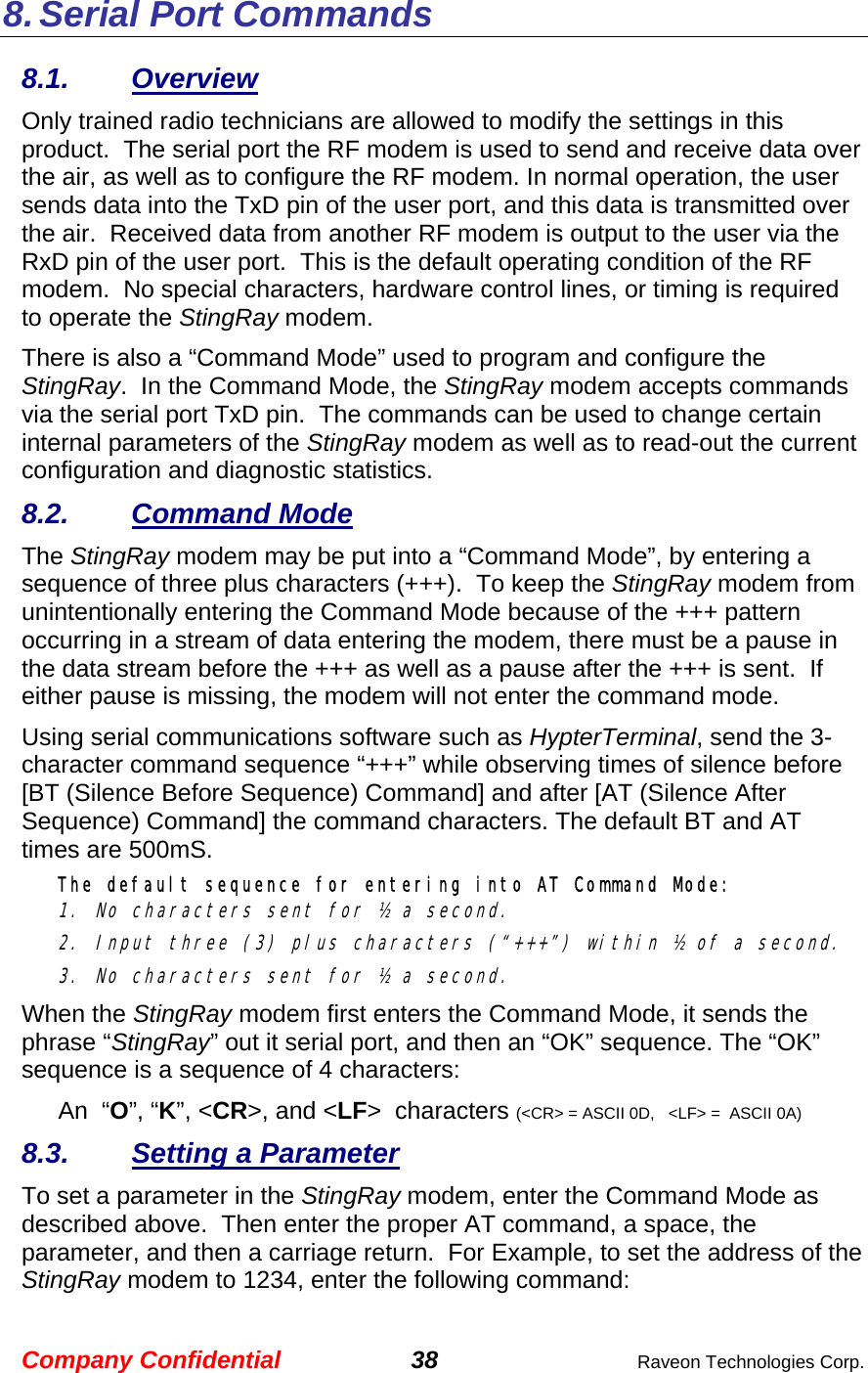 Company Confidential 38  Raveon Technologies Corp. 8. Serial Port Commands 8.1. Overview Only trained radio technicians are allowed to modify the settings in this product.  The serial port the RF modem is used to send and receive data over the air, as well as to configure the RF modem. In normal operation, the user sends data into the TxD pin of the user port, and this data is transmitted over the air.  Received data from another RF modem is output to the user via the RxD pin of the user port.  This is the default operating condition of the RF modem.  No special characters, hardware control lines, or timing is required to operate the StingRay modem.   There is also a “Command Mode” used to program and configure the StingRay.  In the Command Mode, the StingRay modem accepts commands via the serial port TxD pin.  The commands can be used to change certain internal parameters of the StingRay modem as well as to read-out the current configuration and diagnostic statistics.  8.2. Command Mode The StingRay modem may be put into a “Command Mode”, by entering a sequence of three plus characters (+++).  To keep the StingRay modem from unintentionally entering the Command Mode because of the +++ pattern occurring in a stream of data entering the modem, there must be a pause in the data stream before the +++ as well as a pause after the +++ is sent.  If either pause is missing, the modem will not enter the command mode.  Using serial communications software such as HypterTerminal, send the 3-character command sequence “+++” while observing times of silence before [BT (Silence Before Sequence) Command] and after [AT (Silence After Sequence) Command] the command characters. The default BT and AT times are 500mS.   The default sequence for entering into AT Command Mode:  1. No characters sent for ½ a second.  2. Input three (3) plus characters (“+++”) within ½ of a second. 3. No characters sent for ½ a second.  When the StingRay modem first enters the Command Mode, it sends the phrase “StingRay” out it serial port, and then an “OK” sequence. The “OK” sequence is a sequence of 4 characters: An  “O”, “K”, &lt;CR&gt;, and &lt;LF&gt;  characters (&lt;CR&gt; = ASCII 0D,   &lt;LF&gt; =  ASCII 0A) 8.3.  Setting a Parameter To set a parameter in the StingRay modem, enter the Command Mode as described above.  Then enter the proper AT command, a space, the parameter, and then a carriage return.  For Example, to set the address of the StingRay modem to 1234, enter the following command: 