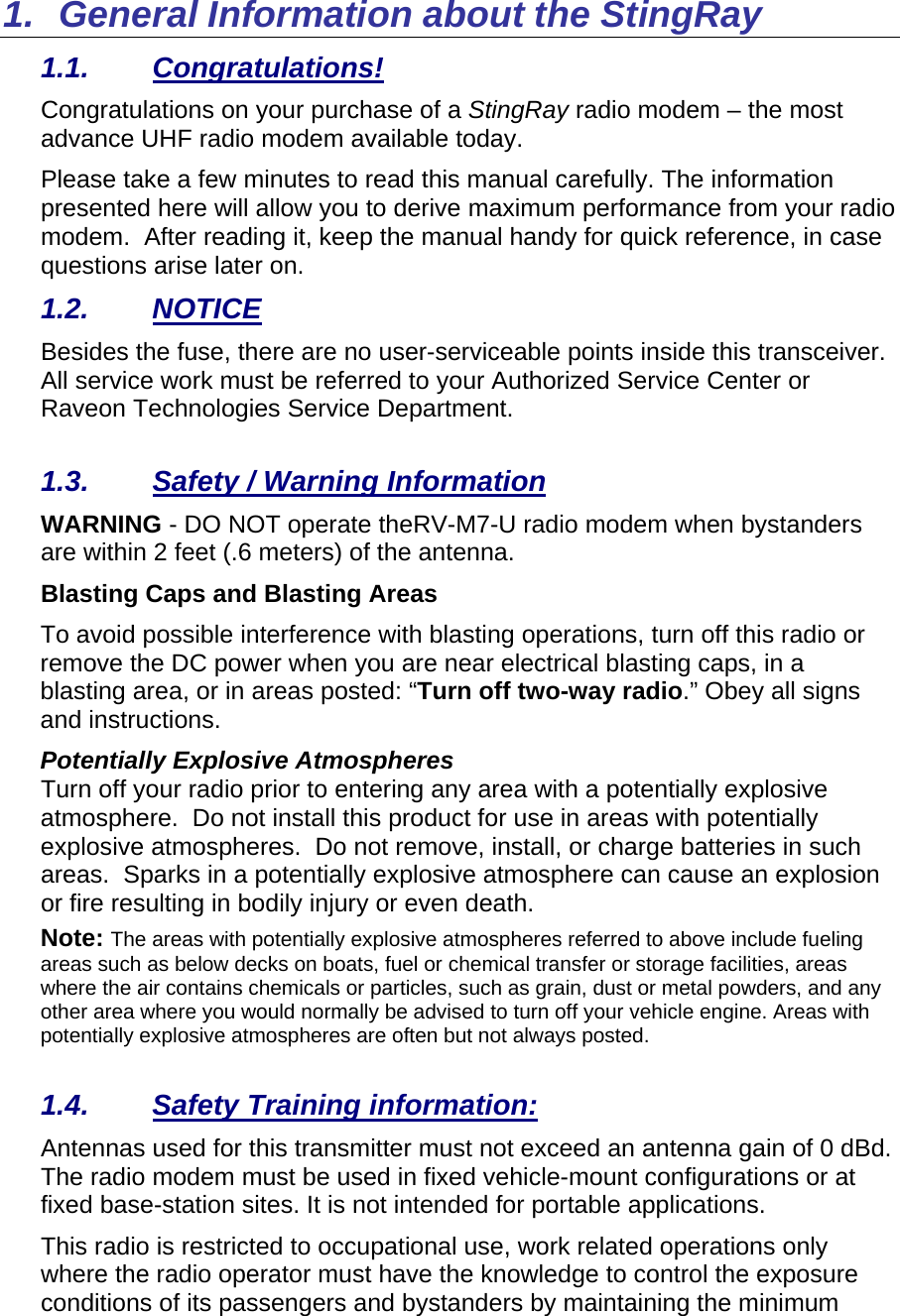 1.  General Information about the StingRay 1.1. Congratulations! Congratulations on your purchase of a StingRay radio modem – the most advance UHF radio modem available today.   Please take a few minutes to read this manual carefully. The information presented here will allow you to derive maximum performance from your radio modem.  After reading it, keep the manual handy for quick reference, in case questions arise later on.   1.2. NOTICE Besides the fuse, there are no user-serviceable points inside this transceiver. All service work must be referred to your Authorized Service Center or Raveon Technologies Service Department.   1.3. Safety / Warning Information WARNING - DO NOT operate theRV-M7-U radio modem when bystanders are within 2 feet (.6 meters) of the antenna. Blasting Caps and Blasting Areas To avoid possible interference with blasting operations, turn off this radio or remove the DC power when you are near electrical blasting caps, in a blasting area, or in areas posted: “Turn off two-way radio.” Obey all signs and instructions.  Potentially Explosive Atmospheres Turn off your radio prior to entering any area with a potentially explosive atmosphere.  Do not install this product for use in areas with potentially explosive atmospheres.  Do not remove, install, or charge batteries in such areas.  Sparks in a potentially explosive atmosphere can cause an explosion or fire resulting in bodily injury or even death. Note: The areas with potentially explosive atmospheres referred to above include fueling areas such as below decks on boats, fuel or chemical transfer or storage facilities, areas where the air contains chemicals or particles, such as grain, dust or metal powders, and any other area where you would normally be advised to turn off your vehicle engine. Areas with potentially explosive atmospheres are often but not always posted.  1.4.  Safety Training information: Antennas used for this transmitter must not exceed an antenna gain of 0 dBd. The radio modem must be used in fixed vehicle-mount configurations or at fixed base-station sites. It is not intended for portable applications.  This radio is restricted to occupational use, work related operations only where the radio operator must have the knowledge to control the exposure conditions of its passengers and bystanders by maintaining the minimum 