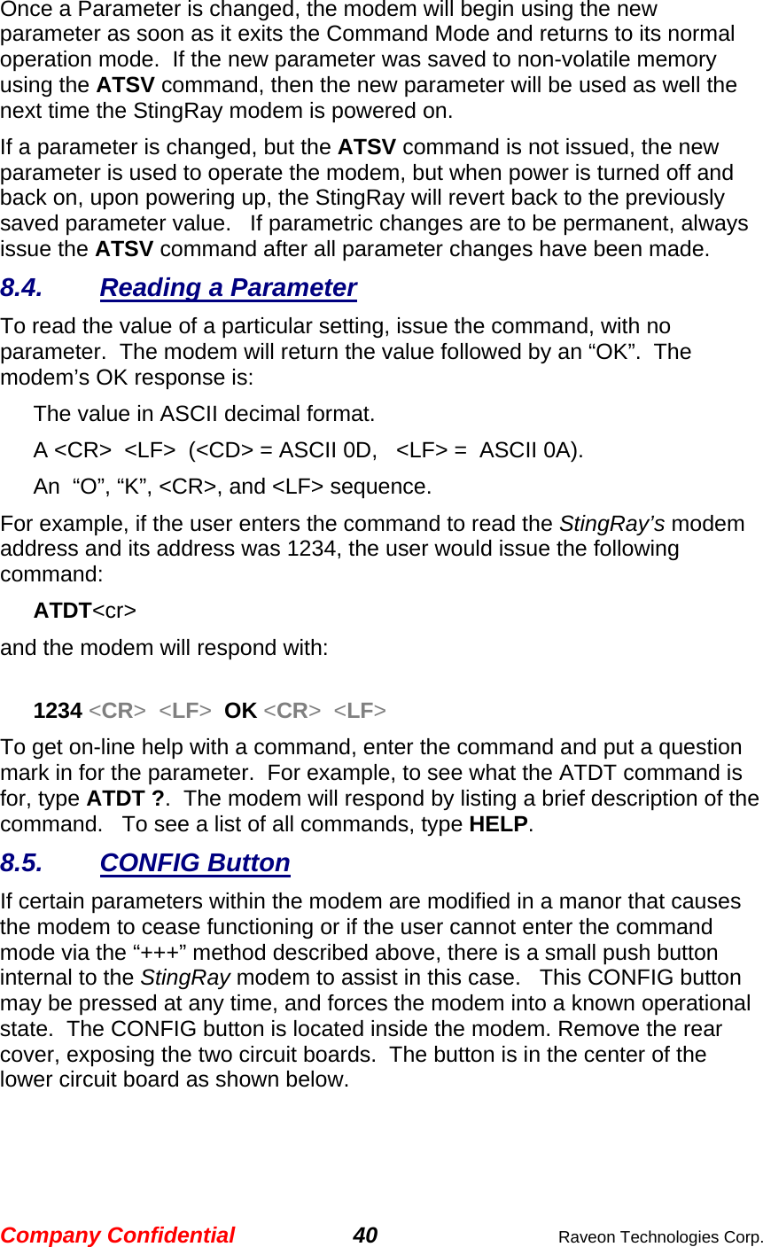 Company Confidential 40  Raveon Technologies Corp. Once a Parameter is changed, the modem will begin using the new parameter as soon as it exits the Command Mode and returns to its normal operation mode.  If the new parameter was saved to non-volatile memory using the ATSV command, then the new parameter will be used as well the next time the StingRay modem is powered on.   If a parameter is changed, but the ATSV command is not issued, the new parameter is used to operate the modem, but when power is turned off and back on, upon powering up, the StingRay will revert back to the previously saved parameter value.   If parametric changes are to be permanent, always issue the ATSV command after all parameter changes have been made.  8.4. Reading a Parameter To read the value of a particular setting, issue the command, with no parameter.  The modem will return the value followed by an “OK”.  The modem’s OK response is: The value in ASCII decimal format. A &lt;CR&gt;  &lt;LF&gt;  (&lt;CD&gt; = ASCII 0D,   &lt;LF&gt; =  ASCII 0A).  An  “O”, “K”, &lt;CR&gt;, and &lt;LF&gt; sequence. For example, if the user enters the command to read the StingRay’s modem address and its address was 1234, the user would issue the following command: ATDT&lt;cr&gt;  and the modem will respond with:  1234 &lt;CR&gt;  &lt;LF&gt;  OK &lt;CR&gt;  &lt;LF&gt; To get on-line help with a command, enter the command and put a question mark in for the parameter.  For example, to see what the ATDT command is for, type ATDT ?.  The modem will respond by listing a brief description of the command.   To see a list of all commands, type HELP.   8.5. CONFIG Button If certain parameters within the modem are modified in a manor that causes the modem to cease functioning or if the user cannot enter the command mode via the “+++” method described above, there is a small push button internal to the StingRay modem to assist in this case.   This CONFIG button may be pressed at any time, and forces the modem into a known operational state.  The CONFIG button is located inside the modem. Remove the rear cover, exposing the two circuit boards.  The button is in the center of the lower circuit board as shown below.    