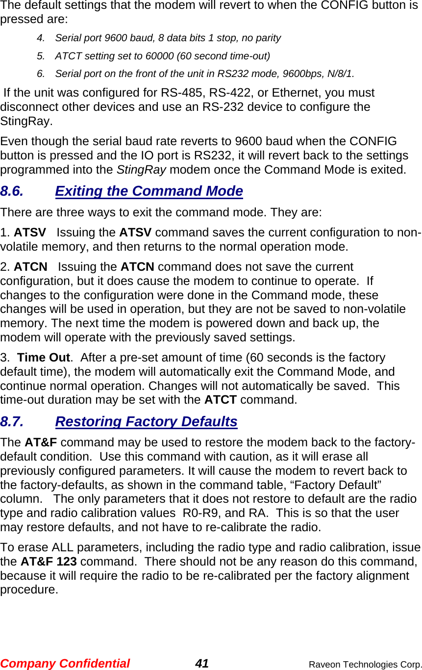 Company Confidential 41  Raveon Technologies Corp.  The default settings that the modem will revert to when the CONFIG button is pressed are: 4.  Serial port 9600 baud, 8 data bits 1 stop, no parity 5.  ATCT setting set to 60000 (60 second time-out) 6.  Serial port on the front of the unit in RS232 mode, 9600bps, N/8/1.   If the unit was configured for RS-485, RS-422, or Ethernet, you must disconnect other devices and use an RS-232 device to configure the StingRay.  Even though the serial baud rate reverts to 9600 baud when the CONFIG button is pressed and the IO port is RS232, it will revert back to the settings programmed into the StingRay modem once the Command Mode is exited.   8.6.  Exiting the Command Mode There are three ways to exit the command mode. They are: 1. ATSV   Issuing the ATSV command saves the current configuration to non-volatile memory, and then returns to the normal operation mode.  2. ATCN   Issuing the ATCN command does not save the current configuration, but it does cause the modem to continue to operate.  If changes to the configuration were done in the Command mode, these changes will be used in operation, but they are not be saved to non-volatile memory. The next time the modem is powered down and back up, the modem will operate with the previously saved settings.  3.  Time Out.  After a pre-set amount of time (60 seconds is the factory default time), the modem will automatically exit the Command Mode, and continue normal operation. Changes will not automatically be saved.  This time-out duration may be set with the ATCT command.  8.7.  Restoring Factory Defaults The AT&amp;F command may be used to restore the modem back to the factory-default condition.  Use this command with caution, as it will erase all previously configured parameters. It will cause the modem to revert back to the factory-defaults, as shown in the command table, “Factory Default” column.   The only parameters that it does not restore to default are the radio type and radio calibration values  R0-R9, and RA.  This is so that the user may restore defaults, and not have to re-calibrate the radio. To erase ALL parameters, including the radio type and radio calibration, issue the AT&amp;F 123 command.  There should not be any reason do this command, because it will require the radio to be re-calibrated per the factory alignment procedure. 