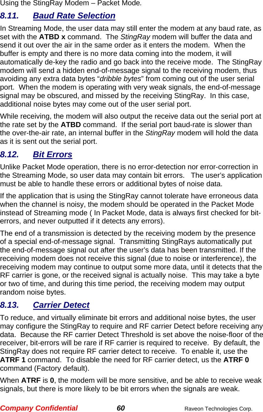Company Confidential 60  Raveon Technologies Corp. Using the StingRay Modem – Packet Mode.  8.11. Baud Rate Selection In Streaming Mode, the user data may still enter the modem at any baud rate, as set with the ATBD x command.  The StingRay modem will buffer the data and send it out over the air in the same order as it enters the modem.  When the buffer is empty and there is no more data coming into the modem, it will automatically de-key the radio and go back into the receive mode.  The StingRay modem will send a hidden end-of-message signal to the receiving modem, thus avoiding any extra data bytes “dribble bytes” from coming out of the user serial port.  When the modem is operating with very weak signals, the end-of-message signal may be obscured, and missed by the receiving StingRay.  In this case, additional noise bytes may come out of the user serial port.  While receiving, the modem will also output the receive data out the serial port at the rate set by the ATBD command.  If the serial port baud-rate is slower than the over-the-air rate, an internal buffer in the StingRay modem will hold the data as it is sent out the serial port.  8.12. Bit Errors Unlike Packet Mode operation, there is no error-detection nor error-correction in the Streaming Mode, so user data may contain bit errors.   The user’s application must be able to handle these errors or additional bytes of noise data.   If the application that is using the StingRay cannot tolerate have erroneous data when the channel is noisy, the modem should be operated in the Packet Mode instead of Streaming mode ( In Packet Mode, data is always first checked for bit-errors, and never outputted if it detects any errors).  The end of a transmission is detected by the receiving modem by the presence of a special end-of-message signal.  Transmitting StingRays automatically put the end-of-message signal out after the user’s data has been transmitted. If the receiving modem does not receive this signal (due to noise or interference), the receiving modem may continue to output some more data, until it detects that the RF carrier is gone, or the received signal is actually noise.  This may take a byte or two of time, and during this time period, the receiving modem may output random noise bytes.  8.13. Carrier Detect To reduce, and virtually eliminate bit errors and additional noise bytes, the user may configure the StingRay to require and RF carrier Detect before receiving any data.  Because the RF carrier Detect Threshold is set above the noise-floor of the receiver, bit-errors will be rare if RF carrier is required to receive.  By default, the StingRay does not require RF carrier detect to receive.  To enable it, use the ATRF 1 command.  To disable the need for RF carrier detect, us the ATRF 0 command (Factory default).  When ATRF is 0, the modem will be more sensitive, and be able to receive weak signals, but there is more likely to be bit errors when the signals are weak.     