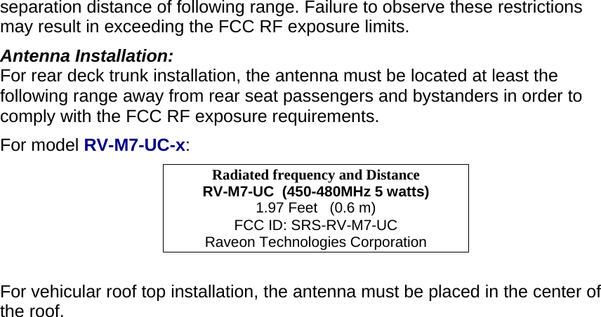 separation distance of following range. Failure to observe these restrictions may result in exceeding the FCC RF exposure limits. Antenna Installation: For rear deck trunk installation, the antenna must be located at least the following range away from rear seat passengers and bystanders in order to comply with the FCC RF exposure requirements. For model RV-M7-UC-x: Radiated frequency and Distance RV-M7-UC  (450-480MHz 5 watts) 1.97 Feet   (0.6 m) FCC ID: SRS-RV-M7-UC Raveon Technologies Corporation  For vehicular roof top installation, the antenna must be placed in the center of the roof.  