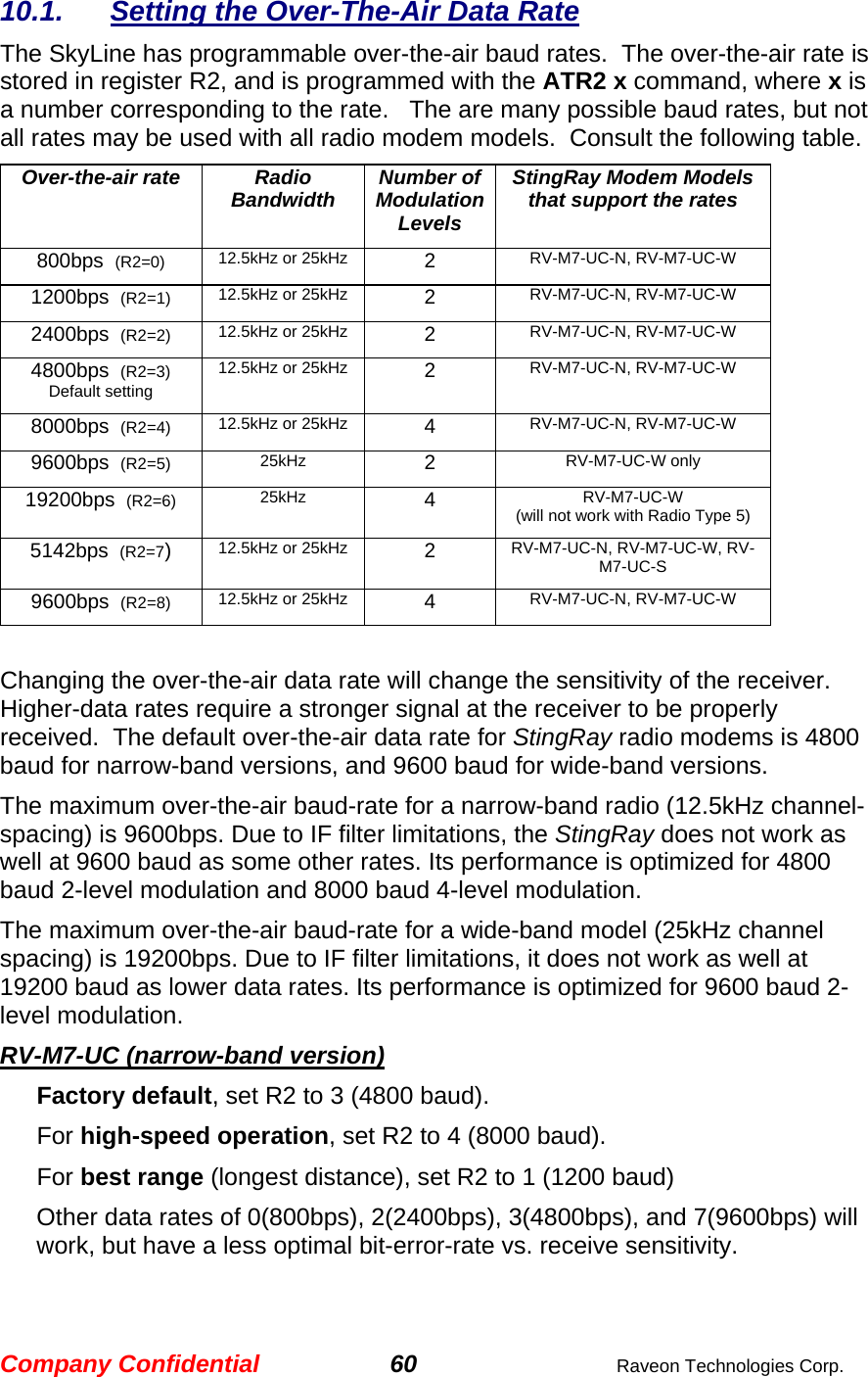 Company Confidential 60  Raveon Technologies Corp. 10.1.  Setting the Over-The-Air Data Rate The SkyLine has programmable over-the-air baud rates.  The over-the-air rate is stored in register R2, and is programmed with the ATR2 x command, where x is a number corresponding to the rate.   The are many possible baud rates, but not all rates may be used with all radio modem models.  Consult the following table. Over-the-air rate  Radio Bandwidth  Number of Modulation Levels StingRay Modem Models that support the rates 800bps  (R2=0) 12.5kHz or 25kHz  2  RV-M7-UC-N, RV-M7-UC-W 1200bps  (R2=1) 12.5kHz or 25kHz  2  RV-M7-UC-N, RV-M7-UC-W 2400bps  (R2=2) 12.5kHz or 25kHz  2  RV-M7-UC-N, RV-M7-UC-W 4800bps  (R2=3) Default setting 12.5kHz or 25kHz  2  RV-M7-UC-N, RV-M7-UC-W 8000bps  (R2=4) 12.5kHz or 25kHz  4  RV-M7-UC-N, RV-M7-UC-W 9600bps  (R2=5) 25kHz  2  RV-M7-UC-W only 19200bps  (R2=6) 25kHz  4  RV-M7-UC-W (will not work with Radio Type 5) 5142bps  (R2=7)  12.5kHz or 25kHz  2  RV-M7-UC-N, RV-M7-UC-W, RV-M7-UC-S 9600bps  (R2=8) 12.5kHz or 25kHz  4  RV-M7-UC-N, RV-M7-UC-W  Changing the over-the-air data rate will change the sensitivity of the receiver.  Higher-data rates require a stronger signal at the receiver to be properly received.  The default over-the-air data rate for StingRay radio modems is 4800 baud for narrow-band versions, and 9600 baud for wide-band versions.   The maximum over-the-air baud-rate for a narrow-band radio (12.5kHz channel-spacing) is 9600bps. Due to IF filter limitations, the StingRay does not work as well at 9600 baud as some other rates. Its performance is optimized for 4800 baud 2-level modulation and 8000 baud 4-level modulation.   The maximum over-the-air baud-rate for a wide-band model (25kHz channel spacing) is 19200bps. Due to IF filter limitations, it does not work as well at 19200 baud as lower data rates. Its performance is optimized for 9600 baud 2-level modulation.  RV-M7-UC (narrow-band version) Factory default, set R2 to 3 (4800 baud).  For high-speed operation, set R2 to 4 (8000 baud).  For best range (longest distance), set R2 to 1 (1200 baud) Other data rates of 0(800bps), 2(2400bps), 3(4800bps), and 7(9600bps) will work, but have a less optimal bit-error-rate vs. receive sensitivity.   