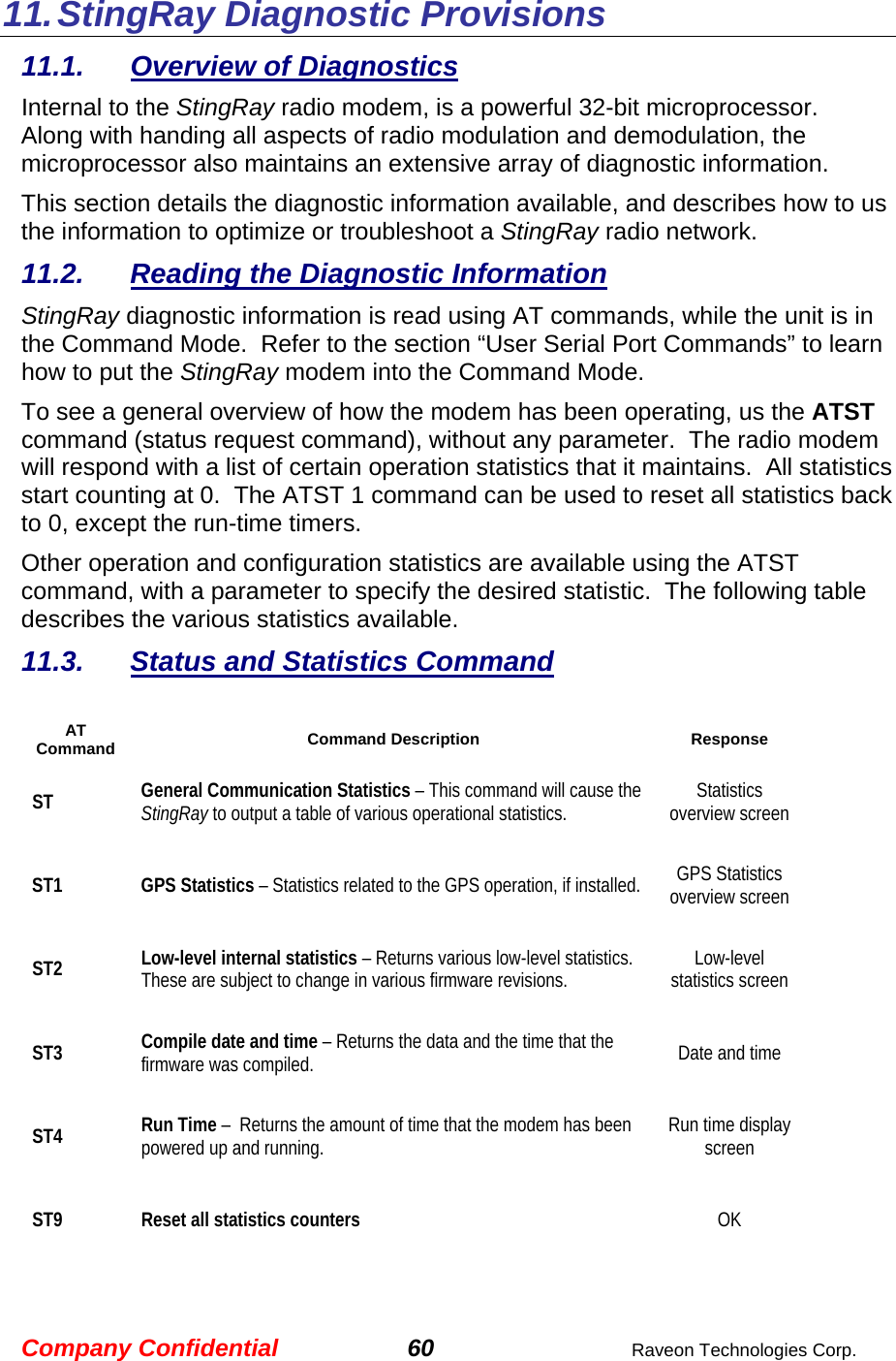 Company Confidential 60  Raveon Technologies Corp. 11. StingRay Diagnostic Provisions 11.1.  Overview of Diagnostics Internal to the StingRay radio modem, is a powerful 32-bit microprocessor.  Along with handing all aspects of radio modulation and demodulation, the microprocessor also maintains an extensive array of diagnostic information.   This section details the diagnostic information available, and describes how to us the information to optimize or troubleshoot a StingRay radio network.     11.2.  Reading the Diagnostic Information  StingRay diagnostic information is read using AT commands, while the unit is in the Command Mode.  Refer to the section “User Serial Port Commands” to learn how to put the StingRay modem into the Command Mode.   To see a general overview of how the modem has been operating, us the ATST command (status request command), without any parameter.  The radio modem will respond with a list of certain operation statistics that it maintains.  All statistics start counting at 0.  The ATST 1 command can be used to reset all statistics back to 0, except the run-time timers. Other operation and configuration statistics are available using the ATST command, with a parameter to specify the desired statistic.  The following table describes the various statistics available.  11.3.  Status and Statistics Command  AT Command Command Description Response ST General Communication Statistics – This command will cause the StingRay to output a table of various operational statistics.   Statistics overview screen ST1 GPS Statistics – Statistics related to the GPS operation, if installed.   GPS Statistics overview screen ST2 Low-level internal statistics – Returns various low-level statistics.  These are subject to change in various firmware revisions.   Low-level statistics screen ST3 Compile date and time – Returns the data and the time that the firmware was compiled.    Date and time ST4 Run Time –  Returns the amount of time that the modem has been powered up and running.     Run time display screen ST9 Reset all statistics counters  OK 