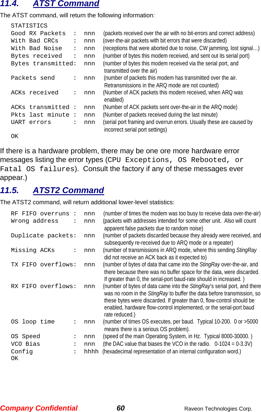 Company Confidential 60  Raveon Technologies Corp. 11.4. ATST Command The ATST command, will return the following information: STATISTICS Good RX Packets  :  nnn      (packets received over the air with no bit-errors and correct address) With Bad CRCs    :  nnn    (over-the-air packets with bit errors that were discarded) With Bad Noise   :  nnn    (receptions that were aborted due to noise, CW jamming, lost signal…) Bytes received   :  nnn    (number of bytes this modem received, and sent out its serial port) Bytes transmitted:  nnn    (number of bytes this modem received via the serial port, and transmitted over the air) Packets send     :  nnn   (number of packets this modem has transmitted over the air. Retransmissions in the ARQ mode are not counted) ACKs received    :  nnn    (Number of ACK packets this modem received, when ARQ was enabled) ACKs transmitted :  nnn    (Number of ACK packets sent over-the-air in the ARQ mode) Pkts last minute :  nnn    (Number of packets received during the last minute) UART errors      :  nnn    (serial port framing and overrun errors. Usually these are caused by incorrect serial port settings) OK  If there is a hardware problem, there may be one ore more hardware error messages listing the error types (CPU Exceptions, OS Rebooted, or Fatal OS failures).  Consult the factory if any of these messages ever appear.) 11.5. ATST2 Command The ATST2 command, will return additional lower-level statistics: RF FIFO overruns :  nnn      (number of times the modem was too busy to receive data over-the-air) Wrong address    :  nnn    (packets with addresses intended for some other unit.  Also will count apparent false packets due to random noise) Duplicate packets:  nnn    (number of packets discarded because they already were received, and subsequently re-received due to ARQ mode or a repeater) Missing ACKs     :  nnn    (number of transmissions in ARQ mode, where this sending StingRay did not receive an ACK back as it expected to) TX FIFO overflows:  nnn    (number of bytes of data that came into the StingRay over-the-air, and there because there was no buffer space for the data, were discarded.  If greater than 0, the serial-port baud-rate should in increased. ) RX FIFO overflows:  nnn    (number of bytes of data came into the StingRay’s serial port, and there was no room in the StingRay to buffer the data before transmission, so these bytes were discarded. If greater than 0, flow-control should be enabled, hardware flow-control implemented, or the serial-port baud rate reduced.) OS loop time     :  nnn    (number of times OS executes, per baud.  Typical 10-200.  0 or &gt;5000 means there is a serious OS problem). OS Speed         :  nnn    (speed of the main Operating System, in Hz.  Typical 8000-30000. ) VCO Bias         :  nnn    (the DAC value that biases the VCO in the radio.   0-1024 = 0-3.3V) Config           :  hhhh (hexadecimal representation of an internal configuration word.) OK 