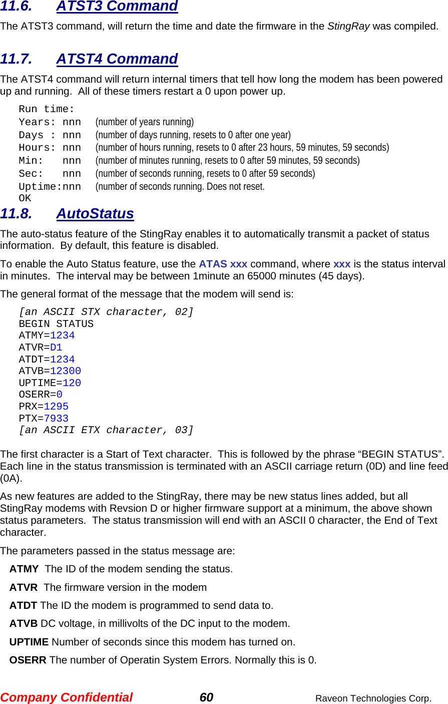Company Confidential 60  Raveon Technologies Corp. 11.6. ATST3 Command The ATST3 command, will return the time and date the firmware in the StingRay was compiled.    11.7. ATST4 Command The ATST4 command will return internal timers that tell how long the modem has been powered up and running.  All of these timers restart a 0 upon power up. Run time: Years: nnn      (number of years running) Days : nnn      (number of days running, resets to 0 after one year) Hours: nnn      (number of hours running, resets to 0 after 23 hours, 59 minutes, 59 seconds) Min:   nnn      (number of minutes running, resets to 0 after 59 minutes, 59 seconds) Sec:   nnn      (number of seconds running, resets to 0 after 59 seconds) Uptime:nnn      (number of seconds running. Does not reset.   OK 11.8. AutoStatus The auto-status feature of the StingRay enables it to automatically transmit a packet of status information.  By default, this feature is disabled.  To enable the Auto Status feature, use the ATAS xxx command, where xxx is the status interval in minutes.  The interval may be between 1minute an 65000 minutes (45 days).   The general format of the message that the modem will send is: [an ASCII STX character, 02] BEGIN STATUS ATMY=1234 ATVR=D1 ATDT=1234 ATVB=12300 UPTIME=120 OSERR=0 PRX=1295 PTX=7933 [an ASCII ETX character, 03]  The first character is a Start of Text character.  This is followed by the phrase “BEGIN STATUS”.  Each line in the status transmission is terminated with an ASCII carriage return (0D) and line feed (0A).   As new features are added to the StingRay, there may be new status lines added, but all StingRay modems with Revsion D or higher firmware support at a minimum, the above shown status parameters.  The status transmission will end with an ASCII 0 character, the End of Text character.  The parameters passed in the status message are: ATMY  The ID of the modem sending the status.  ATVR  The firmware version in the modem ATDT The ID the modem is programmed to send data to. ATVB DC voltage, in millivolts of the DC input to the modem. UPTIME Number of seconds since this modem has turned on.  OSERR The number of Operatin System Errors. Normally this is 0. 