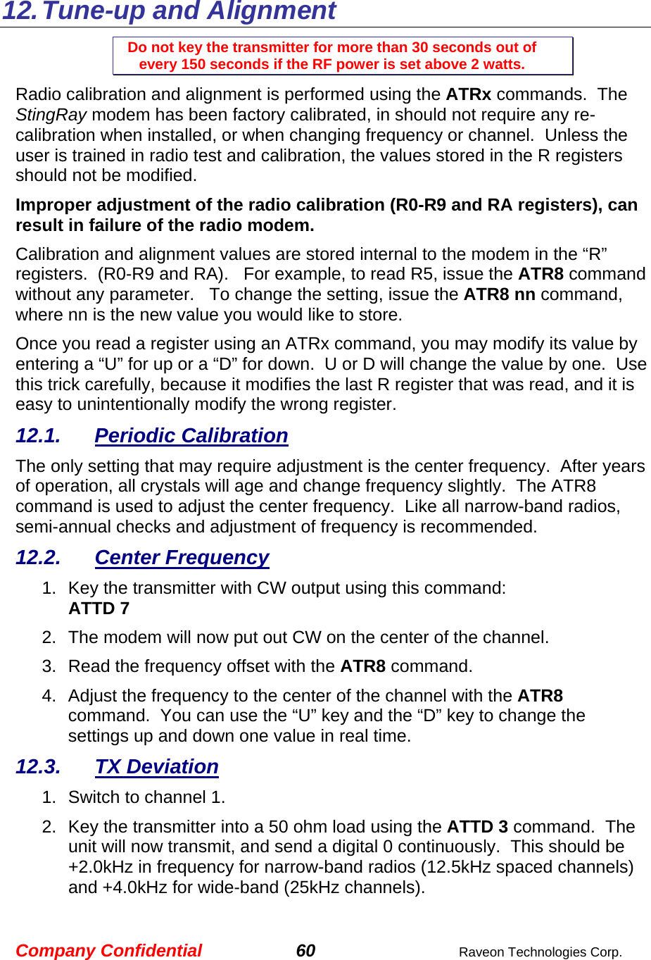 Company Confidential 60  Raveon Technologies Corp.   12. Tune-up and  Alignment Do not key the transmitter for more than 30 seconds out of every 150 seconds if the RF power is set above 2 watts. Radio calibration and alignment is performed using the ATRx commands.  The StingRay modem has been factory calibrated, in should not require any re-calibration when installed, or when changing frequency or channel.  Unless the user is trained in radio test and calibration, the values stored in the R registers should not be modified.   Improper adjustment of the radio calibration (R0-R9 and RA registers), can result in failure of the radio modem.    Calibration and alignment values are stored internal to the modem in the “R” registers.  (R0-R9 and RA).   For example, to read R5, issue the ATR8 command without any parameter.   To change the setting, issue the ATR8 nn command, where nn is the new value you would like to store.  Once you read a register using an ATRx command, you may modify its value by entering a “U” for up or a “D” for down.  U or D will change the value by one.  Use this trick carefully, because it modifies the last R register that was read, and it is easy to unintentionally modify the wrong register.  12.1. Periodic Calibration The only setting that may require adjustment is the center frequency.  After years of operation, all crystals will age and change frequency slightly.  The ATR8 command is used to adjust the center frequency.  Like all narrow-band radios, semi-annual checks and adjustment of frequency is recommended. 12.2. Center Frequency 1.  Key the transmitter with CW output using this command: ATTD 7 2.  The modem will now put out CW on the center of the channel.  3.  Read the frequency offset with the ATR8 command. 4.  Adjust the frequency to the center of the channel with the ATR8 command.  You can use the “U” key and the “D” key to change the settings up and down one value in real time.   12.3. TX Deviation 1.  Switch to channel 1.  2.  Key the transmitter into a 50 ohm load using the ATTD 3 command.  The unit will now transmit, and send a digital 0 continuously.  This should be +2.0kHz in frequency for narrow-band radios (12.5kHz spaced channels) and +4.0kHz for wide-band (25kHz channels).   