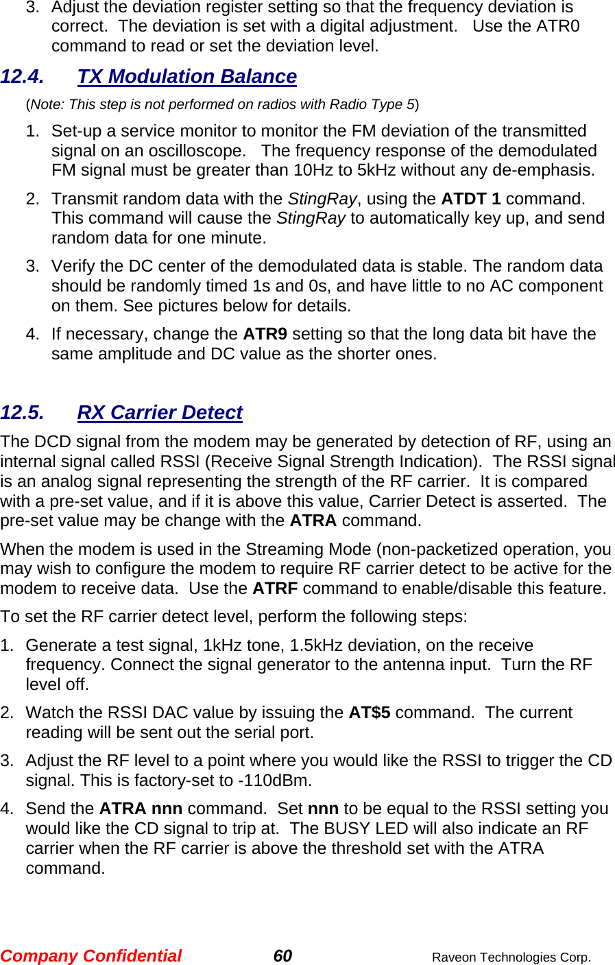 Company Confidential 60  Raveon Technologies Corp. 3.  Adjust the deviation register setting so that the frequency deviation is correct.  The deviation is set with a digital adjustment.   Use the ATR0 command to read or set the deviation level.   12.4. TX Modulation Balance  (Note: This step is not performed on radios with Radio Type 5) 1.  Set-up a service monitor to monitor the FM deviation of the transmitted signal on an oscilloscope.   The frequency response of the demodulated FM signal must be greater than 10Hz to 5kHz without any de-emphasis.    2.  Transmit random data with the StingRay, using the ATDT 1 command.  This command will cause the StingRay to automatically key up, and send random data for one minute.   3.  Verify the DC center of the demodulated data is stable. The random data should be randomly timed 1s and 0s, and have little to no AC component on them. See pictures below for details.  4.  If necessary, change the ATR9 setting so that the long data bit have the same amplitude and DC value as the shorter ones.    12.5.  RX Carrier Detect The DCD signal from the modem may be generated by detection of RF, using an internal signal called RSSI (Receive Signal Strength Indication).  The RSSI signal is an analog signal representing the strength of the RF carrier.  It is compared with a pre-set value, and if it is above this value, Carrier Detect is asserted.  The pre-set value may be change with the ATRA command.   When the modem is used in the Streaming Mode (non-packetized operation, you may wish to configure the modem to require RF carrier detect to be active for the modem to receive data.  Use the ATRF command to enable/disable this feature.  To set the RF carrier detect level, perform the following steps: 1.  Generate a test signal, 1kHz tone, 1.5kHz deviation, on the receive frequency. Connect the signal generator to the antenna input.  Turn the RF level off.  2.  Watch the RSSI DAC value by issuing the AT$5 command.  The current reading will be sent out the serial port.   3.  Adjust the RF level to a point where you would like the RSSI to trigger the CD signal. This is factory-set to -110dBm.    4. Send the ATRA nnn command.  Set nnn to be equal to the RSSI setting you would like the CD signal to trip at.  The BUSY LED will also indicate an RF carrier when the RF carrier is above the threshold set with the ATRA command.  