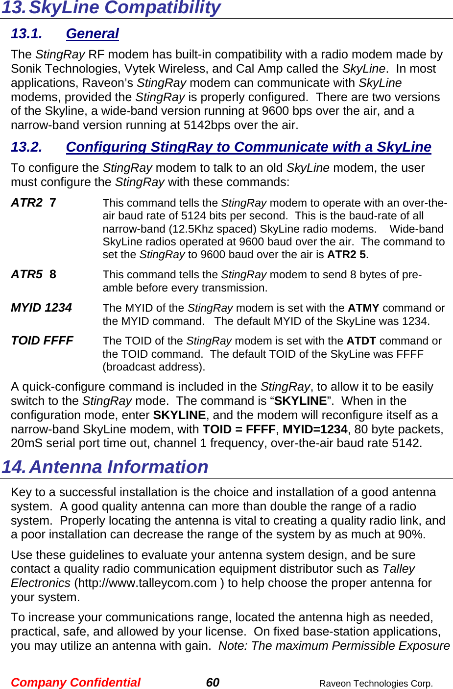 Company Confidential 60  Raveon Technologies Corp. 13. SkyLine Compatibility 13.1. General The StingRay RF modem has built-in compatibility with a radio modem made by Sonik Technologies, Vytek Wireless, and Cal Amp called the SkyLine.  In most applications, Raveon’s StingRay modem can communicate with SkyLine modems, provided the StingRay is properly configured.  There are two versions of the Skyline, a wide-band version running at 9600 bps over the air, and a narrow-band version running at 5142bps over the air.   13.2.  Configuring StingRay to Communicate with a SkyLine To configure the StingRay modem to talk to an old SkyLine modem, the user must configure the StingRay with these commands: ATR2  7    This command tells the StingRay modem to operate with an over-the-air baud rate of 5124 bits per second.  This is the baud-rate of all narrow-band (12.5Khz spaced) SkyLine radio modems.    Wide-band SkyLine radios operated at 9600 baud over the air.  The command to set the StingRay to 9600 baud over the air is ATR2 5.  ATR5  8    This command tells the StingRay modem to send 8 bytes of pre-amble before every transmission.  MYID 1234     The MYID of the StingRay modem is set with the ATMY command or the MYID command.   The default MYID of the SkyLine was 1234.   TOID FFFF     The TOID of the StingRay modem is set with the ATDT command or the TOID command.  The default TOID of the SkyLine was FFFF (broadcast address). A quick-configure command is included in the StingRay, to allow it to be easily switch to the StingRay mode.  The command is “SKYLINE”.  When in the configuration mode, enter SKYLINE, and the modem will reconfigure itself as a narrow-band SkyLine modem, with TOID = FFFF, MYID=1234, 80 byte packets, 20mS serial port time out, channel 1 frequency, over-the-air baud rate 5142.   14. Antenna Information Key to a successful installation is the choice and installation of a good antenna system.  A good quality antenna can more than double the range of a radio system.  Properly locating the antenna is vital to creating a quality radio link, and a poor installation can decrease the range of the system by as much at 90%.   Use these guidelines to evaluate your antenna system design, and be sure contact a quality radio communication equipment distributor such as Talley Electronics (http://www.talleycom.com ) to help choose the proper antenna for your system.  To increase your communications range, located the antenna high as needed, practical, safe, and allowed by your license.  On fixed base-station applications, you may utilize an antenna with gain.  Note: The maximum Permissible Exposure 