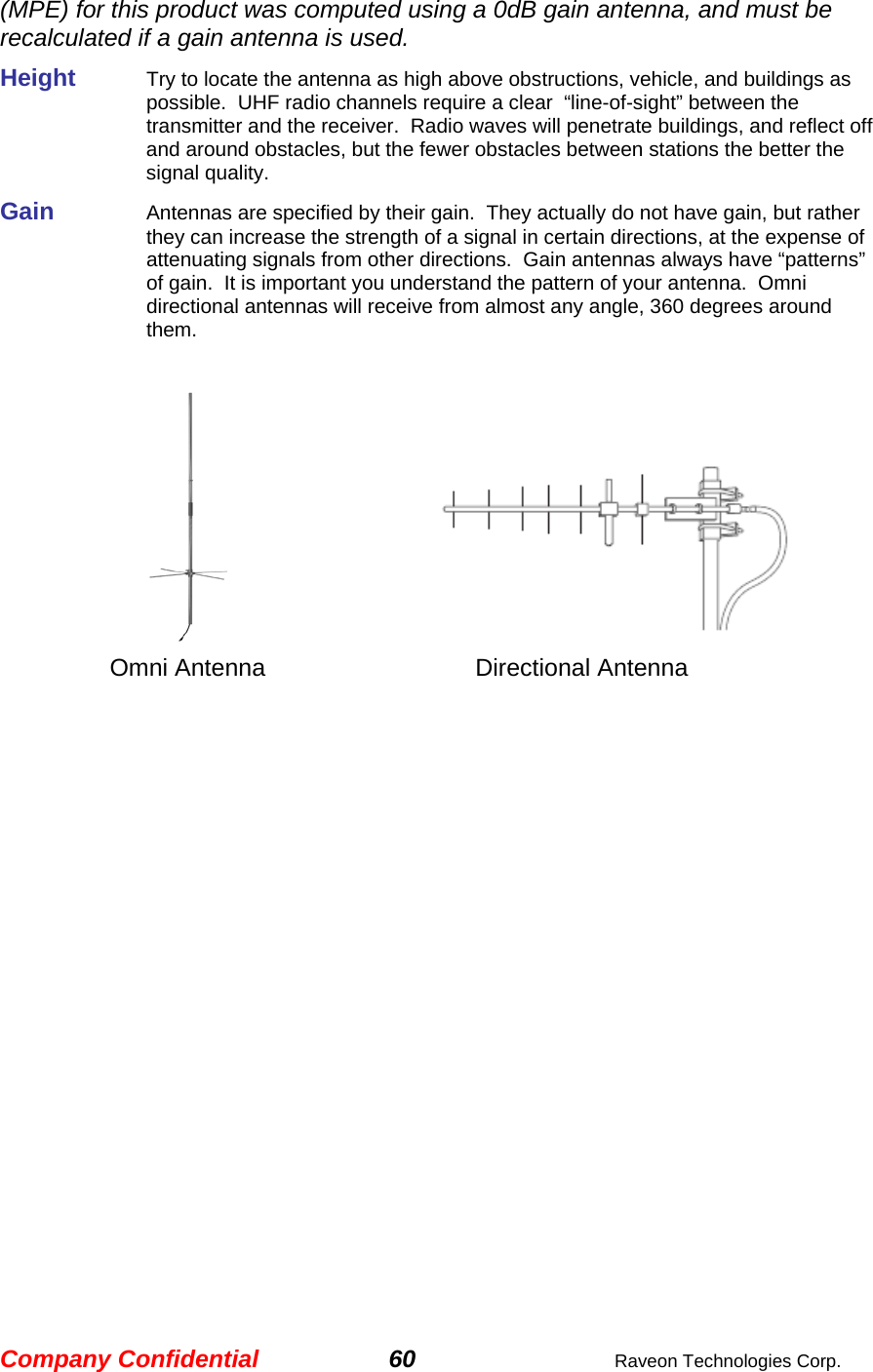 Company Confidential 60  Raveon Technologies Corp. (MPE) for this product was computed using a 0dB gain antenna, and must be recalculated if a gain antenna is used. Height     Try to locate the antenna as high above obstructions, vehicle, and buildings as possible.  UHF radio channels require a clear  “line-of-sight” between the transmitter and the receiver.  Radio waves will penetrate buildings, and reflect off and around obstacles, but the fewer obstacles between stations the better the signal quality.  Gain     Antennas are specified by their gain.  They actually do not have gain, but rather they can increase the strength of a signal in certain directions, at the expense of attenuating signals from other directions.  Gain antennas always have “patterns” of gain.  It is important you understand the pattern of your antenna.  Omni directional antennas will receive from almost any angle, 360 degrees around them.          Omni Antenna    Directional Antenna   