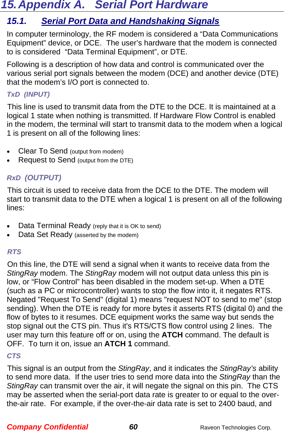 Company Confidential 60  Raveon Technologies Corp. 15. Appendix A.   Serial Port Hardware 15.1.  Serial Port Data and Handshaking Signals In computer terminology, the RF modem is considered a “Data Communications Equipment” device, or DCE.  The user’s hardware that the modem is connected to is considered  “Data Terminal Equipment”, or DTE.  Following is a description of how data and control is communicated over the various serial port signals between the modem (DCE) and another device (DTE) that the modem’s I/O port is connected to.  TxD  (INPUT) This line is used to transmit data from the DTE to the DCE. It is maintained at a logical 1 state when nothing is transmitted. If Hardware Flow Control is enabled in the modem, the terminal will start to transmit data to the modem when a logical 1 is present on all of the following lines:  • Clear To Send (output from modem) • Request to Send (output from the DTE)  RxD  (OUTPUT) This circuit is used to receive data from the DCE to the DTE. The modem will start to transmit data to the DTE when a logical 1 is present on all of the following lines:  • Data Terminal Ready (reply that it is OK to send) • Data Set Ready (asserted by the modem) RTS On this line, the DTE will send a signal when it wants to receive data from the StingRay modem. The StingRay modem will not output data unless this pin is low, or “Flow Control” has been disabled in the modem set-up. When a DTE (such as a PC or microcontroller) wants to stop the flow into it, it negates RTS.  Negated &quot;Request To Send&quot; (digital 1) means &quot;request NOT to send to me&quot; (stop sending). When the DTE is ready for more bytes it asserts RTS (digital 0) and the flow of bytes to it resumes. DCE equipment works the same way but sends the stop signal out the CTS pin. Thus it&apos;s RTS/CTS flow control using 2 lines.  The user may turn this feature off or on, using the ATCH command. The default is OFF.  To turn it on, issue an ATCH 1 command.   CTS This signal is an output from the StingRay, and it indicates the StingRay’s ability to send more data.  If the user tries to send more data into the StingRay than the StingRay can transmit over the air, it will negate the signal on this pin.  The CTS may be asserted when the serial-port data rate is greater to or equal to the over-the-air rate.  For example, if the over-the-air data rate is set to 2400 baud, and 