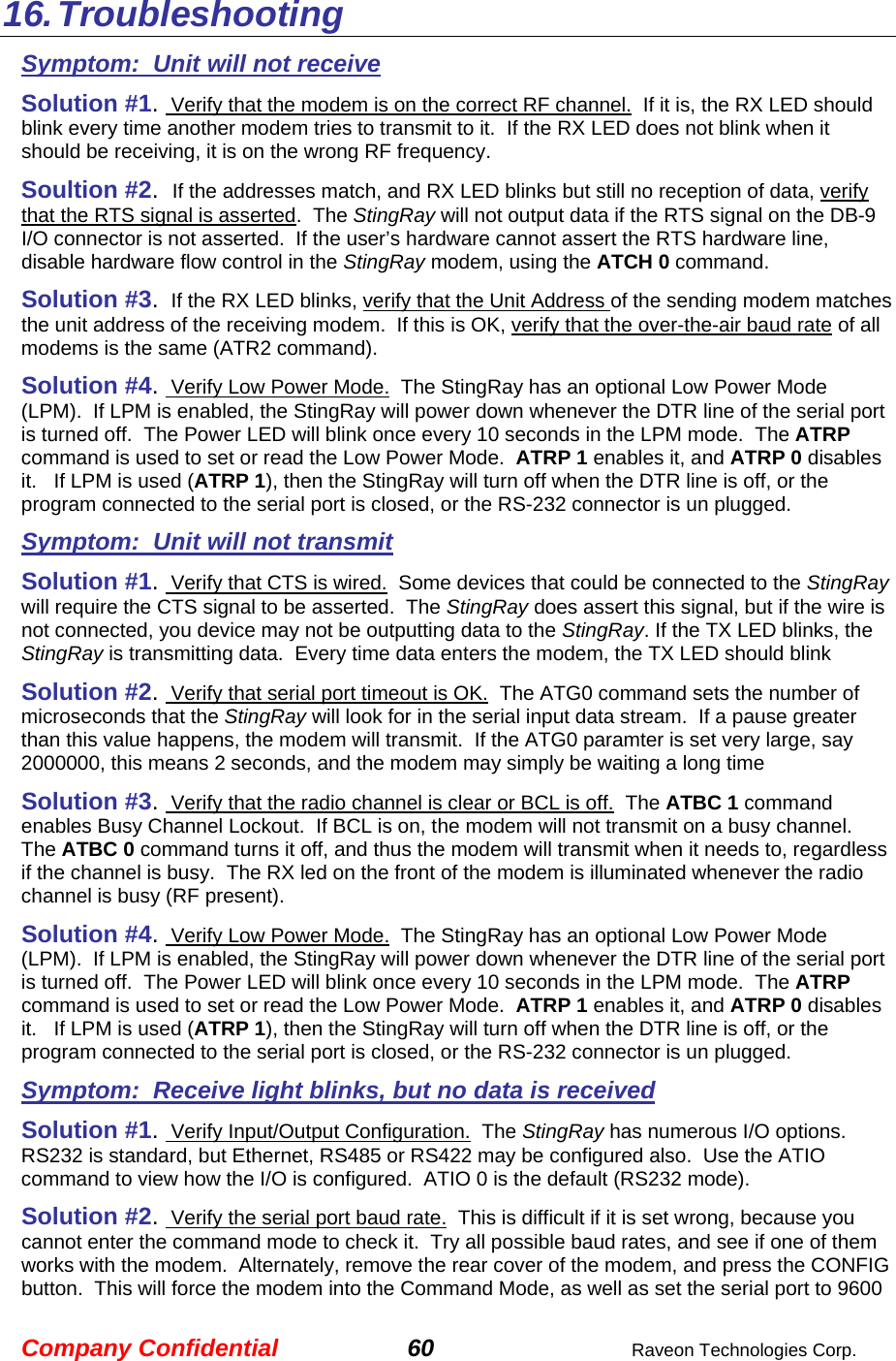 Company Confidential 60  Raveon Technologies Corp. 16. Troubleshooting Symptom:  Unit will not receive Solution #1.  Verify that the modem is on the correct RF channel.  If it is, the RX LED should blink every time another modem tries to transmit to it.  If the RX LED does not blink when it should be receiving, it is on the wrong RF frequency.  Soultion #2.  If the addresses match, and RX LED blinks but still no reception of data, verify that the RTS signal is asserted.  The StingRay will not output data if the RTS signal on the DB-9 I/O connector is not asserted.  If the user’s hardware cannot assert the RTS hardware line, disable hardware flow control in the StingRay modem, using the ATCH 0 command.  Solution #3.  If the RX LED blinks, verify that the Unit Address of the sending modem matches the unit address of the receiving modem.  If this is OK, verify that the over-the-air baud rate of all modems is the same (ATR2 command).  Solution #4.  Verify Low Power Mode.  The StingRay has an optional Low Power Mode (LPM).  If LPM is enabled, the StingRay will power down whenever the DTR line of the serial port is turned off.  The Power LED will blink once every 10 seconds in the LPM mode.  The ATRP command is used to set or read the Low Power Mode.  ATRP 1 enables it, and ATRP 0 disables it.   If LPM is used (ATRP 1), then the StingRay will turn off when the DTR line is off, or the program connected to the serial port is closed, or the RS-232 connector is un plugged.  Symptom:  Unit will not transmit Solution #1.  Verify that CTS is wired.  Some devices that could be connected to the StingRay will require the CTS signal to be asserted.  The StingRay does assert this signal, but if the wire is not connected, you device may not be outputting data to the StingRay. If the TX LED blinks, the StingRay is transmitting data.  Every time data enters the modem, the TX LED should blink  Solution #2.  Verify that serial port timeout is OK.  The ATG0 command sets the number of microseconds that the StingRay will look for in the serial input data stream.  If a pause greater than this value happens, the modem will transmit.  If the ATG0 paramter is set very large, say 2000000, this means 2 seconds, and the modem may simply be waiting a long time  Solution #3.  Verify that the radio channel is clear or BCL is off.  The ATBC 1 command enables Busy Channel Lockout.  If BCL is on, the modem will not transmit on a busy channel.  The ATBC 0 command turns it off, and thus the modem will transmit when it needs to, regardless if the channel is busy.  The RX led on the front of the modem is illuminated whenever the radio channel is busy (RF present).  Solution #4.  Verify Low Power Mode.  The StingRay has an optional Low Power Mode (LPM).  If LPM is enabled, the StingRay will power down whenever the DTR line of the serial port is turned off.  The Power LED will blink once every 10 seconds in the LPM mode.  The ATRP command is used to set or read the Low Power Mode.  ATRP 1 enables it, and ATRP 0 disables it.   If LPM is used (ATRP 1), then the StingRay will turn off when the DTR line is off, or the program connected to the serial port is closed, or the RS-232 connector is un plugged.  Symptom:  Receive light blinks, but no data is received Solution #1.  Verify Input/Output Configuration.  The StingRay has numerous I/O options.  RS232 is standard, but Ethernet, RS485 or RS422 may be configured also.  Use the ATIO command to view how the I/O is configured.  ATIO 0 is the default (RS232 mode).  Solution #2.  Verify the serial port baud rate.  This is difficult if it is set wrong, because you cannot enter the command mode to check it.  Try all possible baud rates, and see if one of them works with the modem.  Alternately, remove the rear cover of the modem, and press the CONFIG button.  This will force the modem into the Command Mode, as well as set the serial port to 9600 