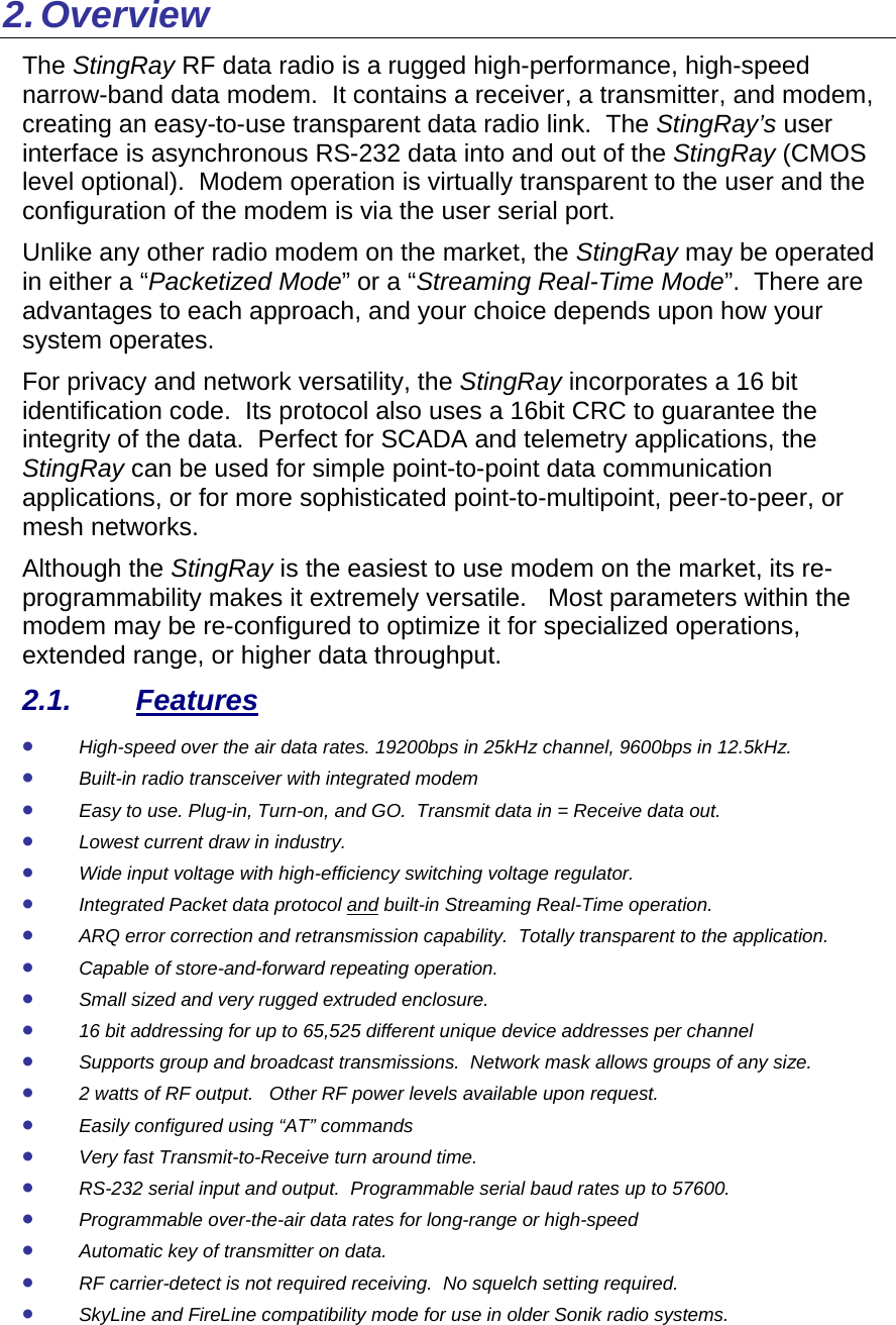 2. Overview The StingRay RF data radio is a rugged high-performance, high-speed narrow-band data modem.  It contains a receiver, a transmitter, and modem, creating an easy-to-use transparent data radio link.  The StingRay’s user interface is asynchronous RS-232 data into and out of the StingRay (CMOS level optional).  Modem operation is virtually transparent to the user and the configuration of the modem is via the user serial port.    Unlike any other radio modem on the market, the StingRay may be operated in either a “Packetized Mode” or a “Streaming Real-Time Mode”.  There are advantages to each approach, and your choice depends upon how your system operates.   For privacy and network versatility, the StingRay incorporates a 16 bit identification code.  Its protocol also uses a 16bit CRC to guarantee the integrity of the data.  Perfect for SCADA and telemetry applications, the StingRay can be used for simple point-to-point data communication applications, or for more sophisticated point-to-multipoint, peer-to-peer, or mesh networks.  Although the StingRay is the easiest to use modem on the market, its re-programmability makes it extremely versatile.   Most parameters within the modem may be re-configured to optimize it for specialized operations, extended range, or higher data throughput.   2.1. Features • High-speed over the air data rates. 19200bps in 25kHz channel, 9600bps in 12.5kHz. • Built-in radio transceiver with integrated modem • Easy to use. Plug-in, Turn-on, and GO.  Transmit data in = Receive data out. • Lowest current draw in industry. • Wide input voltage with high-efficiency switching voltage regulator.  • Integrated Packet data protocol and built-in Streaming Real-Time operation. • ARQ error correction and retransmission capability.  Totally transparent to the application.  • Capable of store-and-forward repeating operation. • Small sized and very rugged extruded enclosure.  • 16 bit addressing for up to 65,525 different unique device addresses per channel • Supports group and broadcast transmissions.  Network mask allows groups of any size.  • 2 watts of RF output.   Other RF power levels available upon request.  • Easily configured using “AT” commands • Very fast Transmit-to-Receive turn around time. • RS-232 serial input and output.  Programmable serial baud rates up to 57600.   • Programmable over-the-air data rates for long-range or high-speed • Automatic key of transmitter on data. • RF carrier-detect is not required receiving.  No squelch setting required.   • SkyLine and FireLine compatibility mode for use in older Sonik radio systems. 